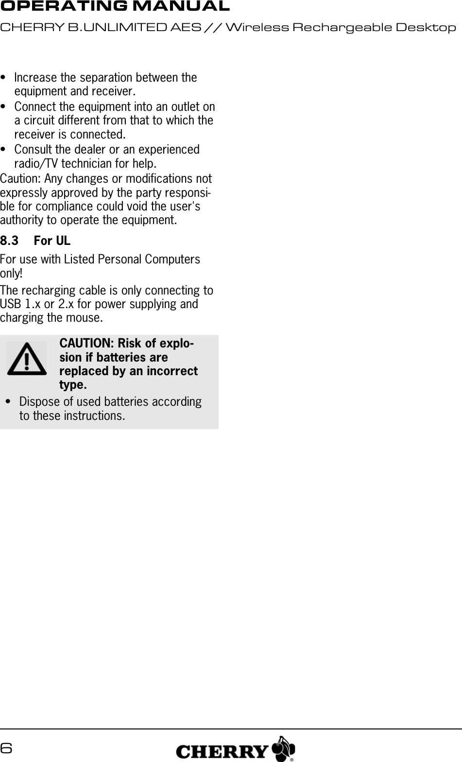 6&bull; Increase the separation between the equipment and receiver.&bull; Connect the equipment into an outlet on a circuit different from that to which the receiver is connected.&bull; Consult the dealer or an experienced radio/TV technician for help.Caution: Any changes or modifications not expressly approved by the party responsi-ble for compliance could void the user's authority to operate the equipment.8.3 For ULFor use with Listed Personal Computers only!The recharging cable is only connecting to USB 1.x or 2.x for power supplying and charging the mouse.CAUTION: Risk of explo-sion if batteries are replaced by an incorrect type.&bull; Dispose of used batteries according to these instructions.OPERATING MANUALCHERRY B.UNLIMITED AES // Wireless Rechargeable Desktop