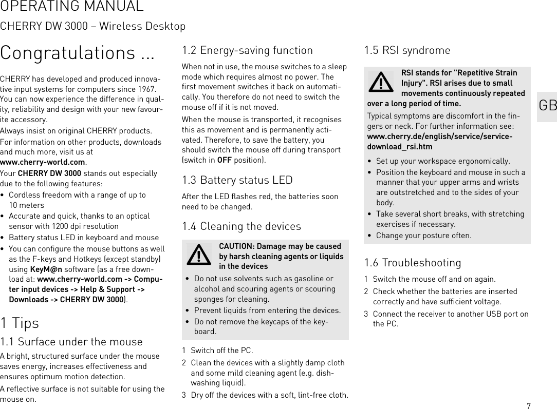 7Congratulations ...CHERRY has developed and produced innova-tive input systems for computers since 1967. You can now experience the difference in qual-ity, reliability and design with your new favour-ite accessory.Always insist on original CHERRY products.For information on other products, downloads and much more, visit us at www.cherry-world.com.Your CHERRY DW 3000 stands out especially due to the following features:• Cordless freedom with a range of up to 10 meters• Accurate and quick, thanks to an optical sensor with 1200 dpi resolution• Battery status LED in keyboard and mouse• You can configure the mouse buttons as well as the F-keys and Hotkeys (except standby) using KeyM@n software (as a free down-load at: www.cherry-world.com -&gt; Compu-ter input devices -&gt; Help &amp; Support -&gt; Downloads -&gt; CHERRY DW 3000).1Tips1.1 Surface under the mouseA bright, structured surface under the mouse saves energy, increases effectiveness and ensures optimum motion detection.A reflective surface is not suitable for using the mouse on.1.2 Energy-saving functionWhen not in use, the mouse switches to a sleep mode which requires almost no power. The first movement switches it back on automati-cally. You therefore do not need to switch the mouse off if it is not moved.When the mouse is transported, it recognises this as movement and is permanently acti-vated. Therefore, to save the battery, you should switch the mouse off during transport (switch in OFF position).1.3 Battery status LEDAfter the LED flashes red, the batteries soon need to be changed.1.4 Cleaning the devices1 Switch off the PC.2 Clean the devices with a slightly damp cloth and some mild cleaning agent (e.g. dish-washing liquid).3 Dry off the devices with a soft, lint-free cloth.CAUTION: Damage may be caused by harsh cleaning agents or liquids in the devices• Do not use solvents such as gasoline or alcohol and scouring agents or scouring sponges for cleaning.• Prevent liquids from entering the devices.• Do not remove the keycaps of the key-board.1.5 RSI syndrome1.6 Troubleshooting1 Switch the mouse off and on again.2 Check whether the batteries are inserted correctly and have sufficient voltage.3 Connect the receiver to another USB port on the PC.RSI stands for &quot;Repetitive Strain Injury&quot;. RSI arises due to small movements continuously repeated over a long period of time.Typical symptoms are discomfort in the fin-gers or neck. For further information see: www.cherry.de/english/service/service-download_rsi.htm• Set up your workspace ergonomically.• Position the keyboard and mouse in such a manner that your upper arms and wrists are outstretched and to the sides of your body.• Take several short breaks, with stretching exercises if necessary.• Change your posture often.GBOPERATING MANUALCHERRY DW 3000 – Wireless Desktop