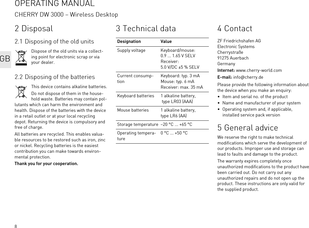 82 Disposal2.1 Disposing of the old unitsDispose of the old units via a collect-ing point for electronic scrap or via your dealer.2.2 Disposing of the batteriesThis device contains alkaline batteries.Do not dispose of them in the house-hold waste. Batteries may contain pol-lutants which can harm the environment and health. Dispose of the batteries with the device in a retail outlet or at your local recycling depot. Returning the device is compulsory and free of charge.All batteries are recycled. This enables valua-ble resources to be restored such as iron, zinc or nickel. Recycling batteries is the easiest contribution you can make towards environ-mental protection.Thank you for your cooperation.3 Technical dataDesignation ValueSupply voltage Keyboard/mouse: 0.9 ... 1.65 V SELVReceiver: 5.0 V/DC ±5 % SELVCurrent consump-tionKeyboard: typ. 3 mAMouse: typ. 6 mAReceiver: max. 35 mAKeyboard batteries 1 alkaline battery, type LR03 (AAA)Mouse batteries 1 alkaline battery, type LR6 (AA)Storage temperature –20 °C ... +65 °COperating tempera-ture0 °C ... +50 °C4ContactZF Friedrichshafen AGElectronic SystemsCherrystraße91275 AuerbachGermanyInternet: www.cherry-world.comE-mail: info@cherry.dePlease provide the following information about the device when you make an enquiry:• Item and serial no. of the product• Name and manufacturer of your system• Operating system and, if applicable, installed service pack version5 General adviceWe reserve the right to make technical modifications which serve the development of our products. Improper use and storage can lead to faults and damage to the product.The warranty expires completely once unauthorized modifications to the product have been carried out. Do not carry out any unauthorized repairs and do not open up the product. These instructions are only valid for the supplied product.OPERATING MANUALCHERRY DW 3000 – Wireless DesktopGB