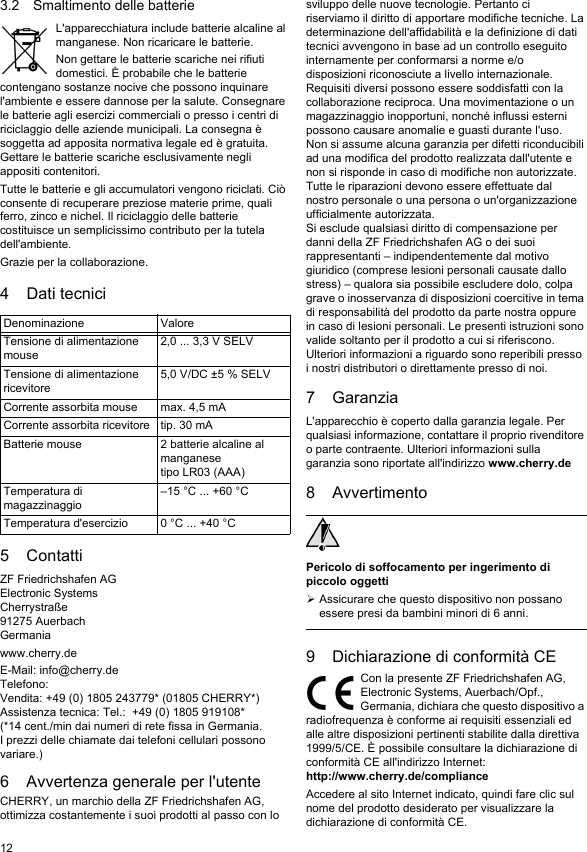123.2 Smaltimento delle batterieL'apparecchiatura include batterie alcaline al manganese. Non ricaricare le batterie.Non gettare le batterie scariche nei rifiuti domestici. &Egrave; probabile che le batterie contengano sostanze nocive che possono inquinare l'ambiente e essere dannose per la salute. Consegnare le batterie agli esercizi commerciali o presso i centri di riciclaggio delle aziende municipali. La consegna &egrave; soggetta ad apposita normativa legale ed &egrave; gratuita. Gettare le batterie scariche esclusivamente negli appositi contenitori.Tutte le batterie e gli accumulatori vengono riciclati. Ci&ograve; consente di recuperare preziose materie prime, quali ferro, zinco e nichel. Il riciclaggio delle batterie costituisce un semplicissimo contributo per la tutela dell'ambiente.Grazie per la collaborazione.4 Dati tecnici5 ContattiZF Friedrichshafen AGElectronic SystemsCherrystra&szlig;e91275 AuerbachGermaniawww.cherry.deE-Mail: info@cherry.deTelefono:Vendita: +49 (0) 1805 243779* (01805 CHERRY*)Assistenza tecnica: Tel.:  +49 (0) 1805 919108*(*14 cent./min dai numeri di rete fissa in Germania. I prezzi delle chiamate dai telefoni cellulari possono variare.)6 Avvertenza generale per l'utenteCHERRY, un marchio della ZF Friedrichshafen AG, ottimizza costantemente i suoi prodotti al passo con lo Denominazione ValoreTensione di alimentazione mouse2,0 ... 3,3 V SELVTensione di alimentazione ricevitore5,0 V/DC &plusmn;5 % SELVCorrente assorbita mouse max. 4,5 mACorrente assorbita ricevitore tip. 30 mABatterie mouse 2 batterie alcaline al manganesetipo LR03 (AAA)Temperatura di magazzinaggio&ndash;15 &deg;C ... +60 &deg;CTemperatura d'esercizio 0 &deg;C ... +40 &deg;Csviluppo delle nuove tecnologie. Pertanto ci riserviamo il diritto di apportare modifiche tecniche. La determinazione dell'affidabilit&agrave; e la definizione di dati tecnici avvengono in base ad un controllo eseguito internamente per conformarsi a norme e/o disposizioni riconosciute a livello internazionale. Requisiti diversi possono essere soddisfatti con la collaborazione reciproca. Una movimentazione o un magazzinaggio inopportuni, nonch&eacute; influssi esterni possono causare anomalie e guasti durante l'uso.Non si assume alcuna garanzia per difetti riconducibili ad una modifica del prodotto realizzata dall'utente e non si risponde in caso di modifiche non autorizzate. Tutte le riparazioni devono essere effettuate dal nostro personale o una persona o un'organizzazione ufficialmente autorizzata.Si esclude qualsiasi diritto di compensazione per danni della ZF Friedrichshafen AG o dei suoi rappresentanti &ndash; indipendentemente dal motivo giuridico (comprese lesioni personali causate dallo stress) &ndash; qualora sia possibile escludere dolo, colpa grave o inosservanza di disposizioni coercitive in tema di responsabilit&agrave; del prodotto da parte nostra oppure in caso di lesioni personali. Le presenti istruzioni sono valide soltanto per il prodotto a cui si riferiscono.Ulteriori informazioni a riguardo sono reperibili presso i nostri distributori o direttamente presso di noi.7 GaranziaL'apparecchio &egrave; coperto dalla garanzia legale. Per qualsiasi informazione, contattare il proprio rivenditore o parte contraente. Ulteriori informazioni sulla garanzia sono riportate all'indirizzo www.cherry.de8 AvvertimentoPericolo di soffocamento per ingerimento di piccolo oggettiAssicurare che questo dispositivo non possano essere presi da bambini minori di 6 anni.9 Dichiarazione di conformit&agrave; CECon la presente ZF Friedrichshafen AG, Electronic Systems, Auerbach/Opf., Germania, dichiara che questo dispositivo a radiofrequenza &egrave; conforme ai requisiti essenziali ed alle altre disposizioni pertinenti stabilite dalla direttiva 1999/5/CE. &Egrave; possibile consultare la dichiarazione di conformit&agrave; CE all'indirizzo Internet: http://www.cherry.de/complianceAccedere al sito Internet indicato, quindi fare clic sul nome del prodotto desiderato per visualizzare la dichiarazione di conformit&agrave; CE.