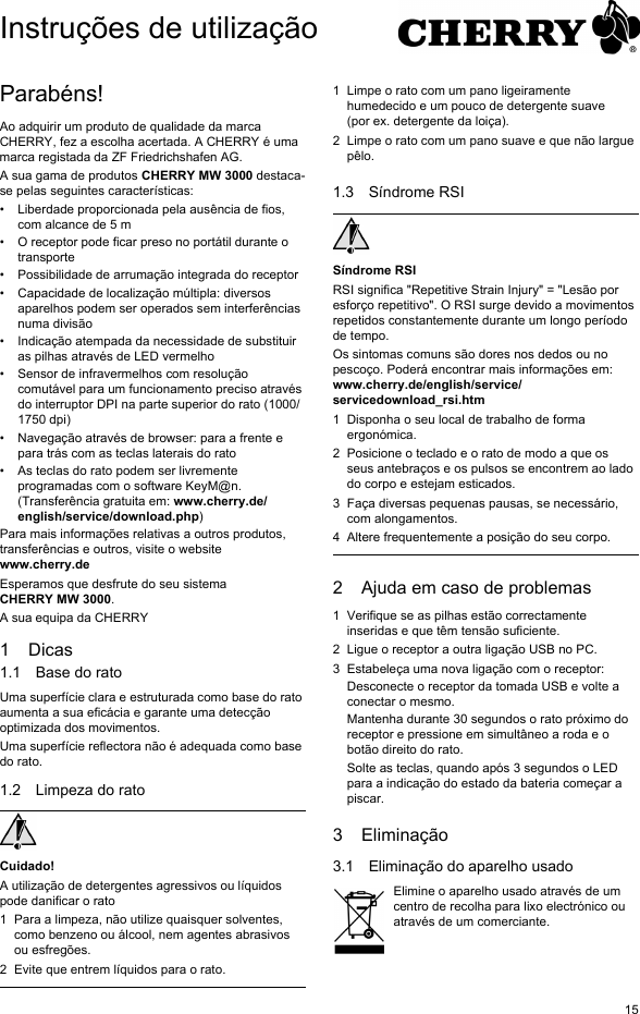 15Parab&eacute;ns!Ao adquirir um produto de qualidade da marca CHERRY, fez a escolha acertada. A CHERRY &eacute; uma marca registada da ZF Friedrichshafen AG.A sua gama de produtos CHERRY MW 3000 destaca-se pelas seguintes caracter&iacute;sticas:&bull; Liberdade proporcionada pela aus&ecirc;ncia de fios, com alcance de 5 m&bull; O receptor pode ficar preso no port&aacute;til durante o transporte&bull; Possibilidade de arruma&ccedil;&atilde;o integrada do receptor&bull; Capacidade de localiza&ccedil;&atilde;o m&uacute;ltipla: diversos aparelhos podem ser operados sem interfer&ecirc;ncias numa divis&atilde;o&bull; Indica&ccedil;&atilde;o atempada da necessidade de substituir as pilhas atrav&eacute;s de LED vermelho&bull; Sensor de infravermelhos com resolu&ccedil;&atilde;o comut&aacute;vel para um funcionamento preciso atrav&eacute;s do interruptor DPI na parte superior do rato (1000/1750 dpi)&bull; Navega&ccedil;&atilde;o atrav&eacute;s de browser: para a frente e para tr&aacute;s com as teclas laterais do rato&bull; As teclas do rato podem ser livremente programadas com o software KeyM@n. (Transfer&ecirc;ncia gratuita em: www.cherry.de/english/service/download.php)Para mais informa&ccedil;&otilde;es relativas a outros produtos, transfer&ecirc;ncias e outros, visite o website www.cherry.deEsperamos que desfrute do seu sistema CHERRY MW 3000.A sua equipa da CHERRY1Dicas1.1 Base do ratoUma superf&iacute;cie clara e estruturada como base do rato aumenta a sua efic&aacute;cia e garante uma detec&ccedil;&atilde;o optimizada dos movimentos.Uma superf&iacute;cie reflectora n&atilde;o &eacute; adequada como base do rato.1.2 Limpeza do ratoCuidado!A utiliza&ccedil;&atilde;o de detergentes agressivos ou l&iacute;quidos pode danificar o rato1 Para a limpeza, n&atilde;o utilize quaisquer solventes, como benzeno ou &aacute;lcool, nem agentes abrasivos ou esfreg&otilde;es.2 Evite que entrem l&iacute;quidos para o rato.1 Limpe o rato com um pano ligeiramente humedecido e um pouco de detergente suave (por ex. detergente da loi&ccedil;a).2 Limpe o rato com um pano suave e que n&atilde;o largue p&ecirc;lo.1.3 S&iacute;ndrome RSIS&iacute;ndrome RSIRSI significa "Repetitive Strain Injury" = "Les&atilde;o por esfor&ccedil;o repetitivo". O RSI surge devido a movimentos repetidos constantemente durante um longo per&iacute;odo de tempo.Os sintomas comuns s&atilde;o dores nos dedos ou no pesco&ccedil;o. Poder&aacute; encontrar mais informa&ccedil;&otilde;es em: www.cherry.de/english/service/servicedownload_rsi.htm1 Disponha o seu local de trabalho de forma ergon&oacute;mica.2 Posicione o teclado e o rato de modo a que os seus antebra&ccedil;os e os pulsos se encontrem ao lado do corpo e estejam esticados.3 Fa&ccedil;a diversas pequenas pausas, se necess&aacute;rio, com alongamentos.4 Altere frequentemente a posi&ccedil;&atilde;o do seu corpo.2 Ajuda em caso de problemas1 Verifique se as pilhas est&atilde;o correctamente inseridas e que t&ecirc;m tens&atilde;o suficiente.2 Ligue o receptor a outra liga&ccedil;&atilde;o USB no PC.3 Estabele&ccedil;a uma nova liga&ccedil;&atilde;o com o receptor:Desconecte o receptor da tomada USB e volte a conectar o mesmo.Mantenha durante 30 segundos o rato pr&oacute;ximo do receptor e pressione em simult&acirc;neo a roda e o bot&atilde;o direito do rato.Solte as teclas, quando ap&oacute;s 3 segundos o LED para a indica&ccedil;&atilde;o do estado da bateria come&ccedil;ar a piscar.3 Elimina&ccedil;&atilde;o3.1 Elimina&ccedil;&atilde;o do aparelho usadoElimine o aparelho usado atrav&eacute;s de um centro de recolha para lixo electr&oacute;nico ou atrav&eacute;s de um comerciante.Instru&ccedil;&otilde;es de utiliza&ccedil;&atilde;o