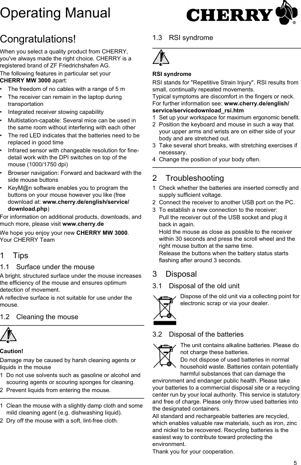 5Congratulations!When you select a quality product from CHERRY, you've always made the right choice. CHERRY is a registered brand of ZF Friedrichshafen AG.The following features in particular set your CHERRY MW 3000 apart:&bull; The freedom of no cables with a range of 5 m &bull; The receiver can remain in the laptop during transportation&bull; Integrated receiver stowing capability&bull; Multistation-capable: Several mice can be used in the same room without interfering with each other&bull; The red LED indicates that the batteries need to be replaced in good time&bull; Infrared sensor with changeable resolution for fine-detail work with the DPI switches on top of the mouse (1000/1750 dpi)&bull; Browser navigation: Forward and backward with the side mouse buttons&bull; KeyM@n software enables you to program the buttons on your mouse however you like (free download at: www.cherry.de/english/service/download.php)For information on additional products, downloads, and much more, please visit www.cherry.deWe hope you enjoy your new CHERRY MW 3000.Your CHERRY Team1Tips1.1 Surface under the mouseA bright, structured surface under the mouse increases the efficiency of the mouse and ensures optimum detection of movement.A reflective surface is not suitable for use under the mouse.1.2 Cleaning the mouseCaution!Damage may be caused by harsh cleaning agents or liquids in the mouse1 Do not use solvents such as gasoline or alcohol and scouring agents or scouring sponges for cleaning.2 Prevent liquids from entering the mouse.1 Clean the mouse with a slightly damp cloth and some mild cleaning agent (e.g. dishwashing liquid).2 Dry off the mouse with a soft, lint-free cloth.1.3 RSI syndromeRSI syndromeRSI stands for "Repetitive Strain Injury". RSI results from small, continually repeated movements.Typical symptoms are discomfort in the fingers or neck. For further information see: www.cherry.de/english/service/servicedownload_rsi.htm1 Set up your workspace for maximum ergonomic benefit.2 Position the keyboard and mouse in such a way that your upper arms and wrists are on either side of your body and are stretched out.3 Take several short breaks, with stretching exercises if necessary.4 Change the position of your body often.2 Troubleshooting1 Check whether the batteries are inserted correctly and supply sufficient voltage.2 Connect the receiver to another USB port on the PC.3 To establish a new connection to the receiver:Pull the receiver out of the USB socket and plug it back in again.Hold the mouse as close as possible to the receiver within 30 seconds and press the scroll wheel and the right mouse button at the same time.Release the buttons when the battery status starts flashing after around 3 seconds.3 Disposal3.1 Disposal of the old unitDispose of the old unit via a collecting point for electronic scrap or via your dealer.3.2 Disposal of the batteriesThe unit contains alkaline batteries. Please do not charge these batteries.Do not dispose of used batteries in normal household waste. Batteries contain potentially harmful substances that can damage the environment and endanger public health. Please take your batteries to a commercial disposal site or a recycling center run by your local authority. This service is statutory and free of charge. Please only throw used batteries into the designated containers.All standard and rechargeable batteries are recycled, which enables valuable raw materials, such as iron, zinc and nickel to be recovered. Recycling batteries is the easiest way to contribute toward protecting the environment.Thank you for your cooperation.Operating Manual