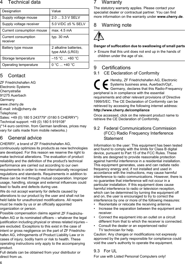 64 Technical data5ContactZF Friedrichshafen AGElectronic SystemsCherrystra&szlig;e91275 AuerbachGermanywww.cherry.deE-mail: info@cherry.deTelephone:Sales: +49 (0) 180 5 243779* (0180 5 CHERRY*)Technical support: +49 (0) 180 5 919108*(*14 euro cent/min. from German landlines, prices may vary for calls made from mobile networks.)6 General adviceCHERRY, a brand of ZF Friedrichshafen AG, continuously optimizes its products as new technologies are developed. For this reason we reserve the right to make technical alterations. The evaluation of product reliability and the definition of the product's technical performance are carried out according to our own requirements in order to meet internationally recognized regulations and standards. Requirements in addition to these can be met through mutual cooperation. Improper usage, handling, storage and external influences could lead to faults and defects during use.We do not accept warranty for defects caused by alterations to our product by the user and shall not be held liable for unauthorized modifications. All repairs must be made by us or an officially appointed organization or person.Possible compensation claims against ZF Friedrichs-hafen AG or its nominated officers &ndash; whatever the legal justification including physical or stress related injuries &ndash; are excluded. Exceptions to this exist in the case of intent or gross negligence on the part of ZF Friedrichs-hafen AG, infringements of Product Liability Law or in cases of injury, bodily harm or risk to health. These operating instructions only apply to the accompanying product.Full details can be obtained from your distributor or direct from us.Designation ValueSupply voltage mouse 2.0 ... 3.3 V SELVSupply voltage receiver 5.0 V/DC &plusmn;5 % SELVCurrent consumption mouse max. 4.5 mACurrent consumption receivertyp. 30 mABattery type mouse 2 alkaline batteries, type AAA (LR03)Storage temperature &ndash;15 &deg;C ... +60 &deg;COperating temperature 0 &deg;C ... +40 &deg;C7 WarrantyThe statutory warranty applies. Please contact your specialist dealer or contractual partner. You can find more information on the warranty under www.cherry.de.8 Warning noteDanger of suffocation due to swallowing of small partsEnsure that this unit does not end up in the hands of children under the age of six.9 Certifications9.1 CE Declaration of ConformityHereby, ZF Friedrichshafen AG, Electronic Systems business area, Auerbach/Opf., Germany, declares that this Radio-Frequency peripheral is in compliance with the essential requirements and other relevant provisions of Directive 1999/5/EC. The CE Declaration of Conformity can be retrieved by accessing the following internet address:http://www.cherry.de/complianceOnce accessed, click on the relevant product name to retrieve the CE Declaration of Conformity.9.2 Federal Communications Commission (FCC) Radio Frequency Interference StatementInformation to the user: This equipment has been tested and found to comply with the limits for Class B digital device, pursuant to Part 15 of the FCC Rules. These limits are designed to provide reasonable protection against harmful interference in a residential installation. This equipment generates, uses and can radiate radio frequency energy and, if not installed and used in accordance with the instructions, may cause harmful interference to radio communications. However, there is no guarantee that interference will not occur in a particular installation. If this equipment does cause harmful interference to radio or television reception, which can be determined by turning the equipment off and on, the user is encouraged to try to correct the interference by one or more of the following measures:&bull; Reorientate or relocate the receiving antenna.&bull; Increase the separation between the equipment and receiver.&bull; Connect the equipment into an outlet on a circuit different from that to which the receiver is connected.&bull; Consult the dealer or an experienced radio/TV technician for help.Caution: Any changes or modifications not expressly approved by the party responsible for compliance could void the user's authority to operate the equipment.9.3 For ULFor use with Listed Personal Computers only!