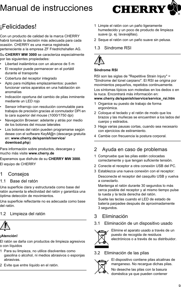 9&iexcl;Felicidades!Con un producto de calidad de la marca CHERRY habr&aacute; tomado la decisi&oacute;n m&aacute;s adecuada para cada ocasi&oacute;n. CHERRY es una marca registrada perteneciente a la empresa ZF Friedrichshafen AG.Su CHERRY MW 3000 se caracteriza especialmente por las siguientes propiedades:&bull; Libertad inal&aacute;mbrica con un alcance de 5 m&bull; El receptor puede permanecer en el port&aacute;til durante el transporte&bull; Cobertura del receptor integrado&bull; Apto para m&uacute;ltiples emplazamientos: pueden funcionar varios aparatos en una habitaci&oacute;n sin anomal&iacute;as&bull; Indicaci&oacute;n oportuna del cambio de pilas inminente mediante un LED rojo&bull; Sensor infrarrojo con resoluci&oacute;n conmutable para trabajos de precisi&oacute;n gracias al conmutador DPI en la cara superior del mouse (1000/1750 dpi)&bull; Navegaci&oacute;n Browser: adelante y atr&aacute;s por medio de los botones del mouse laterales&bull; Los botones del rat&oacute;n pueden programarse seg&uacute;n desee con el software KeyM@n (descarga gratuita en: www.cherry.de/spanish/service/download.php)Para informaci&oacute;n sobre productos, descargas y mucho m&aacute;s visite www.cherry.deEsperamos que disfrute de su CHERRY MW 3000.El equipo de CHERRY1 Consejos1.1 Base del rat&oacute;nUna superficie clara y estructurada como base del rat&oacute;n aumenta la efectividad del rat&oacute;n y garantiza una &oacute;ptima detecci&oacute;n de movimientos. Una superficie reflectante no es adecuada como base del rat&oacute;n.1.2 Limpieza del rat&oacute;n&iexcl;Atenci&oacute;n!El rat&oacute;n se da&ntilde;a con productos de limpieza agresivos o con l&iacute;quidos1 Para su limpieza, no utilice disolventes como gasolina o alcohol, ni medios abrasivos o esponjas abrasivas.2 Evite que entre l&iacute;quido en el rat&oacute;n.1 Limpie el rat&oacute;n con un pa&ntilde;o ligeramente humedecido y un poco de producto de limpieza suave (p. ej. lavavajillas).2 Seque el rat&oacute;n con un pa&ntilde;o suave sin pelusa.1.3 S&iacute;ndrome RSIS&iacute;ndrome RSIRSI son las siglas de "Repetitive Strain Injury" = "S&iacute;ndrome del t&uacute;nel carpiano". El RSI se origina por movimientos peque&ntilde;os, repetidos continuamente.Los s&iacute;ntomas t&iacute;picos son molestias en los dedos o en la nuca. Encontrar&aacute; m&aacute;s informaci&oacute;n en: www.cherry.de/spanish/service/service_rsi.htm1 Organice su puesto de trabajo de forma ergon&oacute;mica.2 Coloque el teclado y el rat&oacute;n de modo que los brazos y las mu&ntilde;ecas se encuentren a los lados del cuerpo y estirados.3 Haga varias pausas cortas, cuando sea necesario con ejercicios de estiramiento.4 Cambie con frecuencia la postura corporal.2 Ayuda en caso de problemas1 Compruebe que las pilas est&eacute;n colocadas correctamente y que tengan suficiente tensi&oacute;n.2 Conecte el receptor a otra conexi&oacute;n USB del PC.3 Establezca una nueva conexi&oacute;n con el receptor:Desconecte el receptor del casquillo USB y vuelva a conectarlo.Mantenga el rat&oacute;n durante 30 segundos lo m&aacute;s cerca posible del receptor y al mismo tiempo pulse la rueda y la tecla derecha del rat&oacute;n.Suelte las teclas cuando el LED de estado de bater&iacute;a parpadee despu&eacute;s de aproximadamente 3 segundos.3 Eliminaci&oacute;n3.1 Eliminaci&oacute;n de un dispositivo usadoElimine el aparato usado a trav&eacute;s de un puesto de recogida de residuos electr&oacute;nicos o a trav&eacute;s de su distribuidor.3.2 Eliminaci&oacute;n de las pilasEl dispositivo contiene pilas alcalinas de manganeso. No recargue dichas pilas.No deseche las pilas con la basura dom&eacute;stica ya que pueden contener Manual de instrucciones