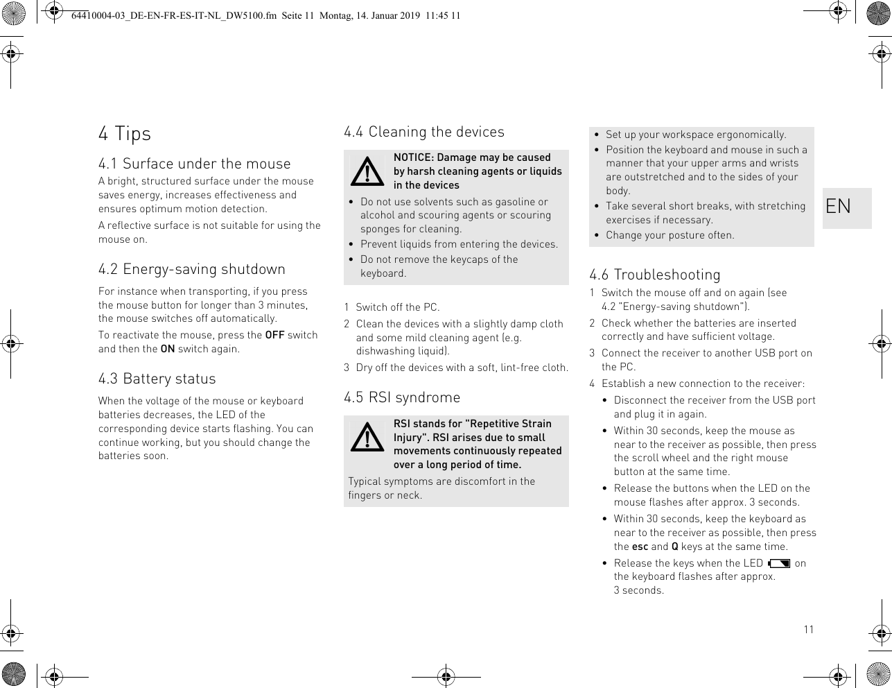 114Tips4.1 Surface under the mouseA bright, structured surface under the mouse saves energy, increases effectiveness and ensures optimum motion detection.A reflective surface is not suitable for using the mouse on.4.2 Energy-saving shutdownFor instance when transporting, if you press the mouse button for longer than 3 minutes, the mouse switches off automatically.To reactivate the mouse, press the OFF switch and then the ON switch again.4.3 Battery statusWhen the voltage of the mouse or keyboard batteries decreases, the LED of the corresponding device starts flashing. You can continue working, but you should change the batteries soon.4.4 Cleaning the devices1 Switch off the PC.2 Clean the devices with a slightly damp cloth and some mild cleaning agent (e.g. dishwashing liquid).3 Dry off the devices with a soft, lint-free cloth.4.5 RSI syndromeNOTICE: Damage may be caused by harsh cleaning agents or liquids in the devices• Do not use solvents such as gasoline or alcohol and scouring agents or scouring sponges for cleaning.• Prevent liquids from entering the devices.• Do not remove the keycaps of the keyboard.RSI stands for "Repetitive Strain Injury". RSI arises due to small movements continuously repeated over a long period of time.Typical symptoms are discomfort in the fingers or neck.4.6 Troubleshooting1 Switch the mouse off and on again (see 4.2 "Energy-saving shutdown").2 Check whether the batteries are inserted correctly and have sufficient voltage.3 Connect the receiver to another USB port on the PC.4 Establish a new connection to the receiver:• Disconnect the receiver from the USB port and plug it in again.• Within 30 seconds, keep the mouse as near to the receiver as possible, then press the scroll wheel and the right mouse button at the same time.• Release the buttons when the LED on the mouse flashes after approx. 3 seconds.• Within 30 seconds, keep the keyboard as near to the receiver as possible, then press the esc and Q keys at the same time.• Release the keys when the LED on the keyboard flashes after approx. 3seconds.• Set up your workspace ergonomically.• Position the keyboard and mouse in such a manner that your upper arms and wrists are outstretched and to the sides of your body.• Take several short breaks, with stretching exercises if necessary.• Change your posture often.EN64410004-03_DE-EN-FR-ES-IT-NL_DW5100.fm Seite 11 Montag, 14. Januar 2019 11:45 11