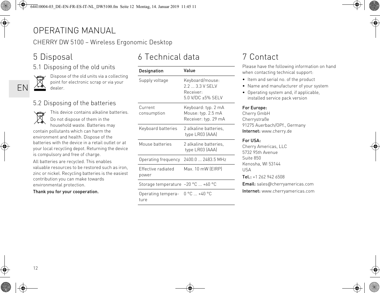 125 Disposal5.1 Disposing of the old unitsDispose of the old units via a collecting point for electronic scrap or via your dealer.5.2 Disposing of the batteriesThis device contains alkaline batteries.Do not dispose of them in the household waste. Batteries may contain pollutants which can harm the environment and health. Dispose of the batteries with the device in a retail outlet or at your local recycling depot. Returning the device is compulsory and free of charge.All batteries are recycled. This enables valuable resources to be restored such as iron, zinc or nickel. Recycling batteries is the easiest contribution you can make towards environmental protection.Thank you for your cooperation.6 Technical dataDesignation ValueSupply voltage Keyboard/mouse: 2.2 ... 3.3 V SELVReceiver: 5.0 V/DC ±5% SELVCurrent consumptionKeyboard: typ. 2 mAMouse: typ. 2.5 mAReceiver: typ. 29 mAKeyboard batteries 2 alkaline batteries, type LR03 (AAA)Mouse batteries 2 alkaline batteries, type LR03 (AAA)Operating frequency 2400.0 ... 2483.5 MHzEffective radiated powerMax. 10 mW (EIRP)Storage temperature –20 °C ... +60 °COperating tempera-ture0 °C ... +40 °C7ContactPlease have the following information on hand when contacting technical support:• Item and serial no. of the product• Name and manufacturer of your system• Operating system and, if applicable, installed service pack versionFor Europe:Cherry GmbHCherrystraße91275 Auerbach/OPf., GermanyInternet: www.cherry.deFor USA:Cherry Americas, LLC5732 95th AvenueSuite 850Kenosha, WI 53144USATel.: +1 262 942 6508Email: sales@cherryamericas.comInternet: www.cherryamericas.comOPERATING MANUALCHERRY DW 5100 – Wireless Ergonomic Desktop EN64410004-03_DE-EN-FR-ES-IT-NL_DW5100.fm Seite 12 Montag, 14. Januar 2019 11:45 11