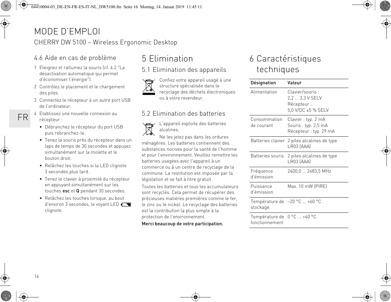164.6 Aide en cas de problème1 Eteignez et rallumez la souris (cf. 4.2 "La désactivation automatique qui permet d'économiser l'énergie").2 Contrôlez le placement et le chargement des piles.3 Connectez le récepteur à un autre port USB de l'ordinateur.4 Etablissez une nouvelle connexion au récepteur :• Débranchez le récepteur du port USB puis rebranchez-le.• Tenez la souris près du récepteur dans un laps de temps de 30 secondes et appuyez simultanément sur la molette et le bouton droit.• Relâchez les touches si la LED clignote 3 secondes plus tard.• Tenez le clavier à proximité du récepteur en appuyant simultanément sur les touches esc et Q pendant 30 secondes.• Relâchez les touches lorsque, au bout d'environ 3 secondes, le voyant LED clignote.5Elimination5.1 Elimination des appareilsConfiez votre appareil usagé à une structure spécialisée dans le recyclage des déchets électroniques ou à votre revendeur.5.2 Elimination des batteriesL'appareil exploite des batteries alcalines.Ne les jetez pas dans les ordures ménagères. Les batteries contiennent des substances nocives pour la santé de l'homme et pour l'environnement. Veuillez remettre les batteries usagées avec l'appareil à un commerce ou à un centre de recyclage de la commune. La restitution est imposée par la législation et se fait à titre gratuit.Toutes les batteries et tous les accumulateurs sont recyclés. Cela permet de récupérer des précieuses matières premières comme le fer, le zinc ou le nickel. Le recyclage des batteries est la contribution la plus simple à la protection de l'environnement.Merci beaucoup de votre participation.6 Caractéristiques techniquesDésignation ValeurAlimentation Clavier/souris : 2,2 ... 3,3 V SELVRécepteur : 5,0 V/DC ±5 % SELVConsommation de courantClavier : typ. 2 mASouris : typ. 2,5 mARécepteur : typ. 29 mABatteries clavier 2 piles alcalines de type LR03 (AAA)Batteries souris 2 piles alcalines de type LR03 (AAA)Fréquence d’émission2400,0 ... 2483,5 MHzPuissance d’émissionMax. 10 mW (PIRE)Température de stockage–20 °C ... +60 °CTempérature de fonctionnement0 °C ... +40 °CMODE D’EMPLOICHERRY DW 5100 – Wireless Ergonomic Desktop FR64410004-03_DE-EN-FR-ES-IT-NL_DW5100.fm Seite 16 Montag, 14. Januar 2019 11:45 11