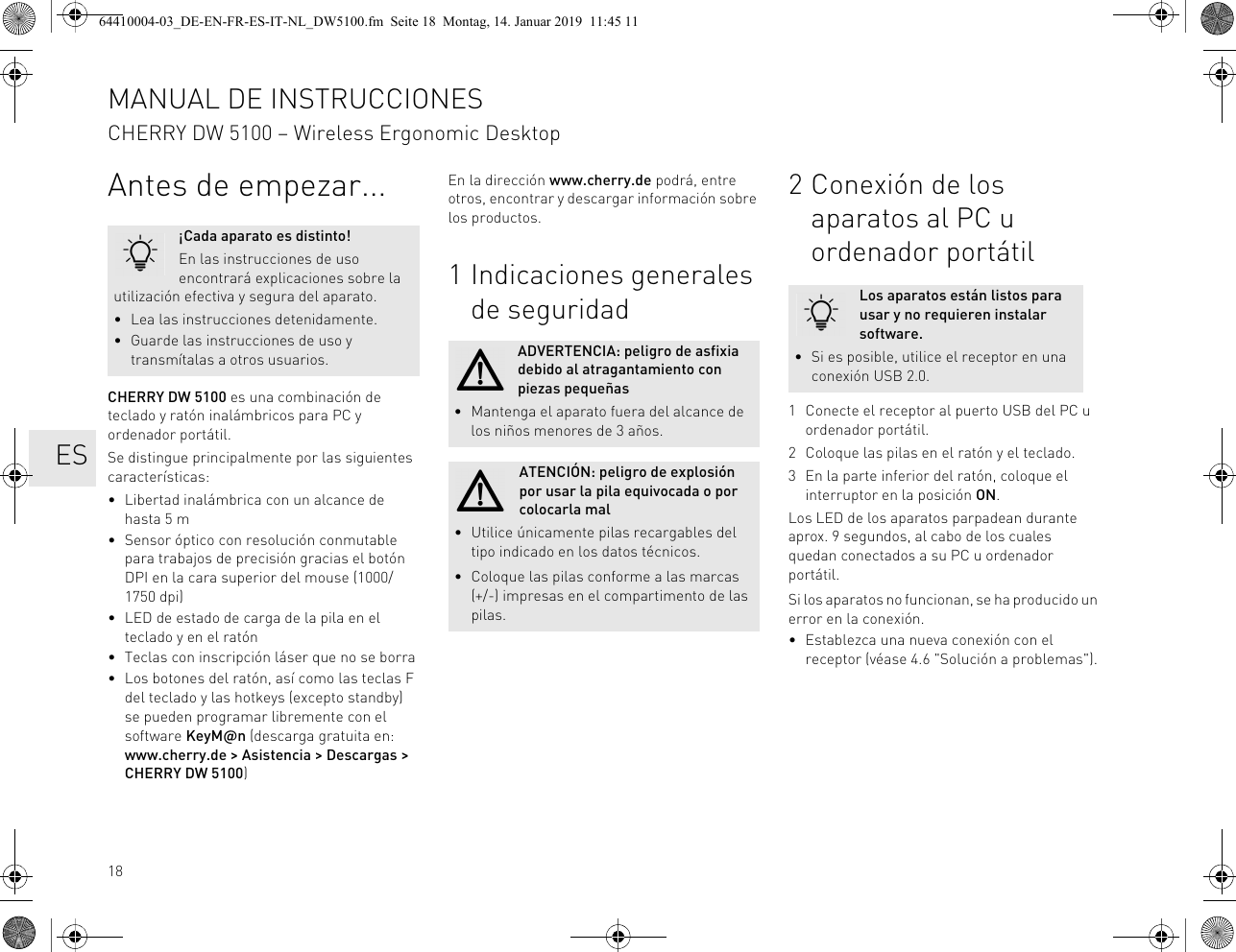 18Antes de empezar...CHERRY DW 5100 es una combinación de teclado y ratón inalámbricos para PC y ordenador portátil.Se distingue principalmente por las siguientes características:• Libertad inalámbrica con un alcance de hasta 5 m• Sensor óptico con resolución conmutable para trabajos de precisión gracias el botón DPI en la cara superior del mouse (1000/1750 dpi)• LED de estado de carga de la pila en el teclado y en el ratón• Teclas con inscripción láser que no se borra• Los botones del ratón, así como las teclas F del teclado y las hotkeys (excepto standby) se pueden programar libremente con el software KeyM@n (descarga gratuita en: www.cherry.de > Asistencia > Descargas > CHERRY DW 5100)¡Cada aparato es distinto!En las instrucciones de uso encontrará explicaciones sobre la utilización efectiva y segura del aparato.• Lea las instrucciones detenidamente.• Guarde las instrucciones de uso y transmítalas a otros usuarios.En la dirección www.cherry.de podrá, entre otros, encontrar y descargar información sobre los productos.1 Indicaciones generales de seguridadADVERTENCIA: peligro de asfixia debido al atragantamiento con piezas pequeñas• Mantenga el aparato fuera del alcance de los niños menores de 3 años.ATENCIÓN: peligro de explosión por usar la pila equivocada o por colocarla mal• Utilice únicamente pilas recargables del tipo indicado en los datos técnicos.• Coloque las pilas conforme a las marcas (+/-) impresas en el compartimento de las pilas.2 Conexión de los aparatos al PC u ordenador portátil1 Conecte el receptor al puerto USB del PC u ordenador portátil.2 Coloque las pilas en el ratón y el teclado.3 En la parte inferior del ratón, coloque el interruptor en la posición ON.Los LED de los aparatos parpadean durante aprox. 9 segundos, al cabo de los cuales quedan conectados a su PC u ordenador portátil.Si los aparatos no funcionan, se ha producido un error en la conexión.• Establezca una nueva conexión con el receptor (véase 4.6 "Solución a problemas").Los aparatos están listos para usar y no requieren instalar software.• Si es posible, utilice el receptor en una conexión USB 2.0.MANUAL DE INSTRUCCIONESCHERRY DW 5100 – Wireless Ergonomic Desktop ES64410004-03_DE-EN-FR-ES-IT-NL_DW5100.fm Seite 18 Montag, 14. Januar 2019 11:45 11