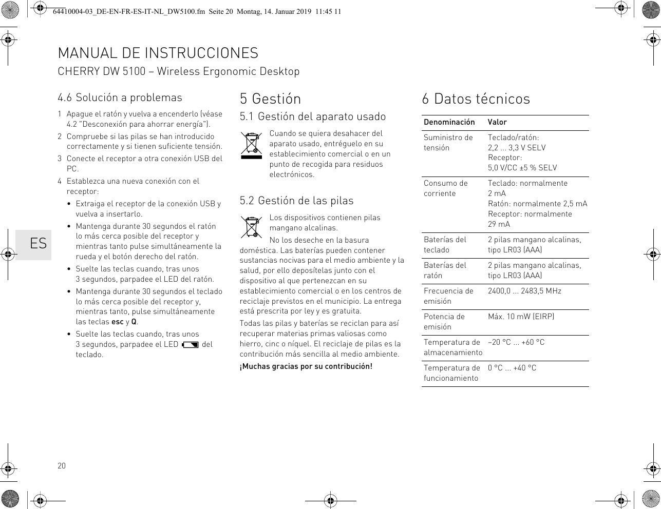 204.6 Solución a problemas1 Apague el ratón y vuelva a encenderlo (véase 4.2 "Desconexión para ahorrar energía").2 Compruebe si las pilas se han introducido correctamente y si tienen suficiente tensión.3 Conecte el receptor a otra conexión USB del PC.4 Establezca una nueva conexión con el receptor:• Extraiga el receptor de la conexión USB y vuelva a insertarlo.• Mantenga durante 30 segundos el ratón lo más cerca posible del receptor y mientras tanto pulse simultáneamente la rueda y el botón derecho del ratón.• Suelte las teclas cuando, tras unos 3 segundos, parpadee el LED del ratón.• Mantenga durante 30 segundos el teclado lo más cerca posible del receptor y, mientras tanto, pulse simultáneamente las teclas esc y Q.• Suelte las teclas cuando, tras unos 3 segundos, parpadee el LED del teclado.5Gestión5.1 Gestión del aparato usadoCuando se quiera desahacer del aparato usado, entréguelo en su establecimiento comercial o en un punto de recogida para residuos electrónicos.5.2 Gestión de las pilasLos dispositivos contienen pilas mangano alcalinas.No los deseche en la basura doméstica. Las baterías pueden contener sustancias nocivas para el medio ambiente y la salud, por ello deposítelas junto con el dispositivo al que pertenezcan en su establecimiento comercial o en los centros de reciclaje previstos en el municipio. La entrega está prescrita por ley y es gratuita.Todas las pilas y baterías se reciclan para así recuperar materias primas valiosas como hierro, cinc o níquel. El reciclaje de pilas es la contribución más sencilla al medio ambiente.¡Muchas gracias por su contribución!6 Datos técnicosDenominación ValorSuministro de tensiónTeclado/ratón: 2,2 ... 3,3 V SELVReceptor: 5,0 V/CC ±5 % SELVConsumo de corrienteTeclado: normalmente 2mARatón: normalmente 2,5 mAReceptor: normalmente 29 mABaterías del teclado2 pilas mangano alcalinas, tipo LR03 (AAA)Baterías del ratón2 pilas mangano alcalinas, tipo LR03 (AAA)Frecuencia de emisión2400,0 ... 2483,5 MHzPotencia de emisiónMáx. 10 mW (EIRP)Temperatura de almacenamiento–20 °C ... +60 °CTemperatura de funcionamiento0 °C ... +40 °CMANUAL DE INSTRUCCIONESCHERRY DW 5100 – Wireless Ergonomic Desktop ES64410004-03_DE-EN-FR-ES-IT-NL_DW5100.fm Seite 20 Montag, 14. Januar 2019 11:45 11