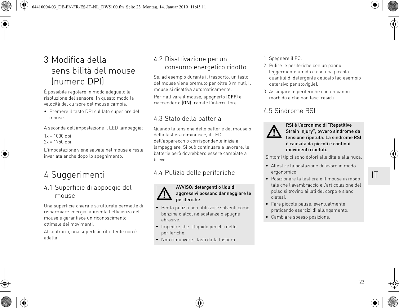 233 Modifica della sensibilità del mouse (numero DPI)È possibile regolare in modo adeguato la risoluzione del sensore. In questo modo la velocità del cursore del mouse cambia.• Premere il tasto DPI sul lato superiore del mouse.A seconda dell’impostazione il LED lampeggia:1x = 1000 dpi2x = 1750 dpiL’impostazione viene salvata nel mouse e resta invariata anche dopo lo spegnimento.4 Suggerimenti4.1 Superficie di appoggio del mouseUna superficie chiara e strutturata permette di risparmiare energia, aumenta l'efficienza del mouse e garantisce un riconoscimento ottimale dei movimenti.Al contrario, una superficie riflettente non è adatta.4.2 Disattivazione per un consumo energetico ridottoSe, ad esempio durante il trasporto, un tasto del mouse viene premuto per oltre 3 minuti, il mouse si disattiva automaticamente.Per riattivare il mouse, spegnerlo (OFF) e riaccenderlo (ON) tramite l'interruttore.4.3 Stato della batteriaQuando la tensione delle batterie del mouse o della tastiera diminuisce, il LED dell’apparecchio corrispondente inizia a lampeggiare. Si può continuare a lavorare, le batterie però dovrebbero essere cambiate a breve.4.4 Pulizia delle perifericheAVVISO: detergenti o liquidi aggressivi possono danneggiare le periferiche• Per la pulizia non utilizzare solventi come benzina o alcol né sostanze o spugne abrasive.• Impedire che il liquido penetri nelle periferiche.• Non rimuovere i tasti dalla tastiera.1 Spegnere il PC.2 Pulire le periferiche con un panno leggermente umido e con una piccola quantità di detergente delicato (ad esempio detersivo per stoviglie).3 Asciugare le periferiche con un panno morbido e che non lasci residui.4.5 Sindrome RSIRSI è l'acronimo di "Repetitive Strain Injury", ovvero sindrome da tensione ripetuta. La sindrome RSI è causata da piccoli e continui movimenti ripetuti.Sintomi tipici sono dolori alle dita e alla nuca.• Allestire la postazione di lavoro in modo ergonomico.• Posizionare la tastiera e il mouse in modo tale che l'avambraccio e l'articolazione del polso si trovino ai lati del corpo e siano distesi.• Fare piccole pause, eventualmente praticando esercizi di allungamento.• Cambiare spesso posizione. IT64410004-03_DE-EN-FR-ES-IT-NL_DW5100.fm Seite 23 Montag, 14. Januar 2019 11:45 11