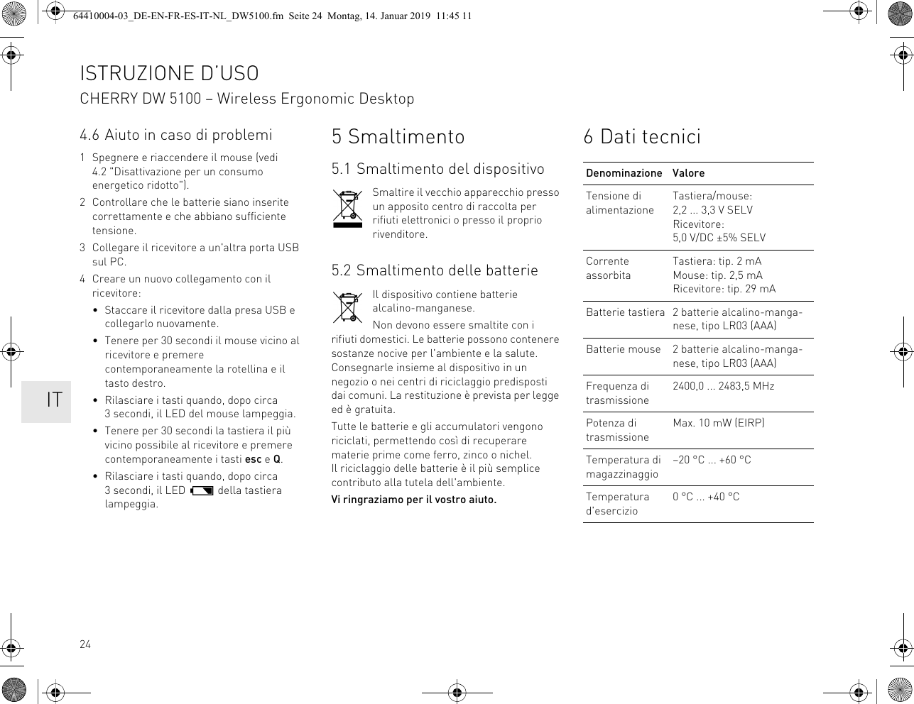 244.6 Aiuto in caso di problemi1 Spegnere e riaccendere il mouse (vedi 4.2 "Disattivazione per un consumo energetico ridotto").2 Controllare che le batterie siano inserite correttamente e che abbiano sufficiente tensione.3 Collegare il ricevitore a un'altra porta USB sul PC.4 Creare un nuovo collegamento con il ricevitore:• Staccare il ricevitore dalla presa USB e collegarlo nuovamente.• Tenere per 30 secondi il mouse vicino al ricevitore e premere contemporaneamente la rotellina e il tasto destro.• Rilasciare i tasti quando, dopo circa 3 secondi, il LED del mouse lampeggia.• Tenere per 30 secondi la tastiera il più vicino possibile al ricevitore e premere contemporaneamente i tasti esc e Q.• Rilasciare i tasti quando, dopo circa 3 secondi, il LED della tastiera lampeggia.5 Smaltimento5.1 Smaltimento del dispositivoSmaltire il vecchio apparecchio presso un apposito centro di raccolta per rifiuti elettronici o presso il proprio rivenditore.5.2 Smaltimento delle batterieIl dispositivo contiene batterie alcalino-manganese.Non devono essere smaltite con i rifiuti domestici. Le batterie possono contenere sostanze nocive per l'ambiente e la salute. Consegnarle insieme al dispositivo in un negozio o nei centri di riciclaggio predisposti dai comuni. La restituzione è prevista per legge ed è gratuita.Tutte le batterie e gli accumulatori vengono riciclati, permettendo così di recuperare materie prime come ferro, zinco o nichel. Il riciclaggio delle batterie è il più semplice contributo alla tutela dell'ambiente.Vi ringraziamo per il vostro aiuto.6 Dati tecniciDenominazione ValoreTensione di alimentazioneTastiera/mouse: 2,2 ... 3,3 V SELVRicevitore: 5,0 V/DC ±5% SELVCorrente assorbitaTastiera: tip. 2 mAMouse: tip. 2,5 mARicevitore: tip. 29 mABatterie tastiera 2 batterie alcalino-manga-nese, tipo LR03 (AAA)Batterie mouse 2 batterie alcalino-manga-nese, tipo LR03 (AAA)Frequenza di trasmissione2400,0 ... 2483,5 MHzPotenza di trasmissioneMax. 10 mW (EIRP)Temperatura di magazzinaggio–20 °C ... +60 °CTemperatura d'esercizio0 °C ... +40 °CISTRUZIONE D’USOCHERRY DW 5100 – Wireless Ergonomic Desktop IT64410004-03_DE-EN-FR-ES-IT-NL_DW5100.fm Seite 24 Montag, 14. Januar 2019 11:45 11