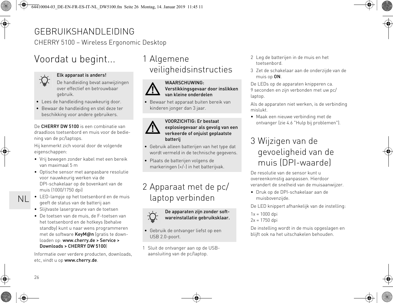 26Voordat u begint...De CHERRY DW 5100 is een combinatie van draadloos toetsenbord en muis voor de bedie-ning van de pc/laptops.Hij kenmerkt zich vooral door de volgende eigenschappen:• Vrij bewegen zonder kabel met een bereik van maximaal 5 m• Optische sensor met aanpasbare resolutie voor nauwkeurig werken via de DPI-schakelaar op de bovenkant van de muis (1000/1750 dpi)• LED-lampje op het toetsenbord en de muis geeft de status van de batterij aan• Slijtvaste lasergravure van de toetsen• De toetsen van de muis, de F-toetsen van het toetsenbord en de hotkeys (behalve standby) kunt u naar wens programmeren met de software KeyM@n (gratis te down-loaden op: www.cherry.de > Service > Downloads > CHERRY DW 5100)Informatie over verdere producten, downloads, etc, vindt u op www.cherry.de.Elk apparaat is anders!De handleiding bevat aanwijzingen over effectief en betrouwbaar gebruik.• Lees de handleiding nauwkeurig door.• Bewaar de handleiding en stel deze ter beschikking voor andere gebruikers.1 Algemene veiligheidsinstructies2 Apparaat met de pc/laptop verbinden1 Sluit de ontvanger aan op de USB-aansluiting van de pc/laptop.WAARSCHUWING: Verstikkingsgevaar door inslikken van kleine onderdelen• Bewaar het apparaat buiten bereik van kinderen jonger dan 3 jaar.VOORZICHTIG: Er bestaat explosiegevaar als gevolg van een verkeerde of onjuist geplaatste batterij• Gebruik alleen batterijen van het type dat wordt vermeld in de technische gegevens.• Plaats de batterijen volgens de markeringen (+/-) in het batterijvak.De apparaten zijn zonder soft-wareinstallatie gebruiksklaar.• Gebruik de ontvanger liefst op een USB 2.0-poort.2 Leg de batterijen in de muis en het toetsenbord.3 Zet de schakelaar aan de onderzijde van de muis op ON.De LEDs op de apparaten knipperen ca. 9 seconden en zijn verbonden met uw pc/laptop.Als de apparaten niet werken, is de verbinding mislukt.• Maak een nieuwe verbinding met de ontvanger (zie 4.6 "Hulp bij problemen").3 Wijzigen van de gevoeligheid van de muis (DPI-waarde)De resolutie van de sensor kunt u overeenkomstig aanpassen. Hierdoor verandert de snelheid van de muisaanwijzer.• Druk op de DPI-schakelaar aan de muisbovenzijde.De LED knippert afhankelijk van de instelling:1x = 1000 dpi2x = 1750 dpiDe instelling wordt in de muis opgeslagen en blijft ook na het uitschakelen behouden.GEBRUIKSHANDLEIDINGCHERRY 5100 – Wireless Ergonomic Desktop NL64410004-03_DE-EN-FR-ES-IT-NL_DW5100.fm Seite 26 Montag, 14. Januar 2019 11:45 11