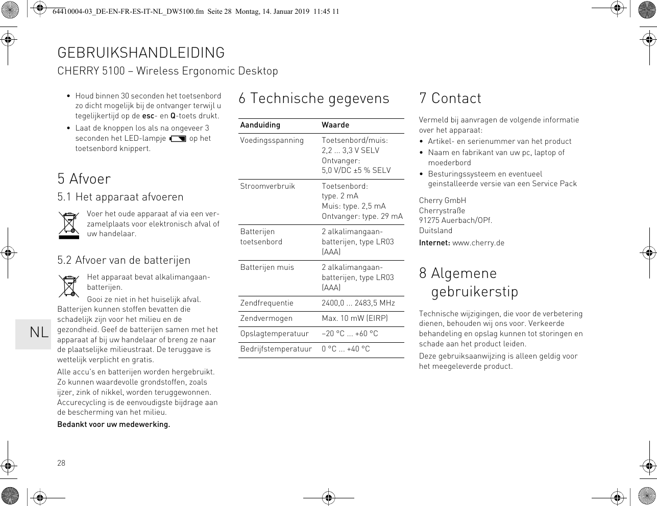 28• Houd binnen 30 seconden het toetsenbord zo dicht mogelijk bij de ontvanger terwijl u tegelijkertijd op de esc- en Q-toets drukt.• Laat de knoppen los als na ongeveer 3 seconden het LED-lampje op het toetsenbord knippert.5Afvoer5.1 Het apparaat afvoerenVoer het oude apparaat af via een ver-zamelplaats voor elektronisch afval of uw handelaar.5.2 Afvoer van de batterijenHet apparaat bevat alkalimangaan-batterijen.Gooi ze niet in het huiselijk afval. Batterijen kunnen stoffen bevatten die schadelijk zijn voor het milieu en de gezondheid. Geef de batterijen samen met het apparaat af bij uw handelaar of breng ze naar de plaatselijke milieustraat. De teruggave is wettelijk verplicht en gratis.Alle accu's en batterijen worden hergebruikt. Zo kunnen waardevolle grondstoffen, zoals ijzer, zink of nikkel, worden teruggewonnen. Accurecycling is de eenvoudigste bijdrage aan de bescherming van het milieu.Bedankt voor uw medewerking.6 Technische gegevensAanduiding WaardeVoedingsspanning Toetsenbord/muis: 2,2 ... 3,3 V SELVOntvanger: 5,0 V/DC ±5 % SELVStroomverbruik Toetsenbord: type. 2 mAMuis: type. 2,5 mAOntvanger: type. 29 mABatterijen toetsenbord2 alkalimangaan-batterijen, type LR03 (AAA)Batterijen muis 2 alkalimangaan-batterijen, type LR03 (AAA)Zendfrequentie 2400,0 ... 2483,5 MHzZendvermogen Max. 10 mW (EIRP)Opslagtemperatuur –20 °C ... +60 °CBedrijfstemperatuur 0 °C ... +40 °C7ContactVermeld bij aanvragen de volgende informatie over het apparaat:• Artikel- en serienummer van het product• Naam en fabrikant van uw pc, laptop of moederbord• Besturingssysteem en eventueel geinstalleerde versie van een Service PackCherry GmbHCherrystraße91275 Auerbach/OPf.DuitslandInternet: www.cherry.de8 Algemene gebruikerstipTechnische wijzigingen, die voor de verbetering dienen, behouden wij ons voor. Verkeerde behandeling en opslag kunnen tot storingen en schade aan het product leiden.Deze gebruiksaanwijzing is alleen geldig voor het meegeleverde product.GEBRUIKSHANDLEIDINGCHERRY 5100 – Wireless Ergonomic Desktop NL64410004-03_DE-EN-FR-ES-IT-NL_DW5100.fm Seite 28 Montag, 14. Januar 2019 11:45 11