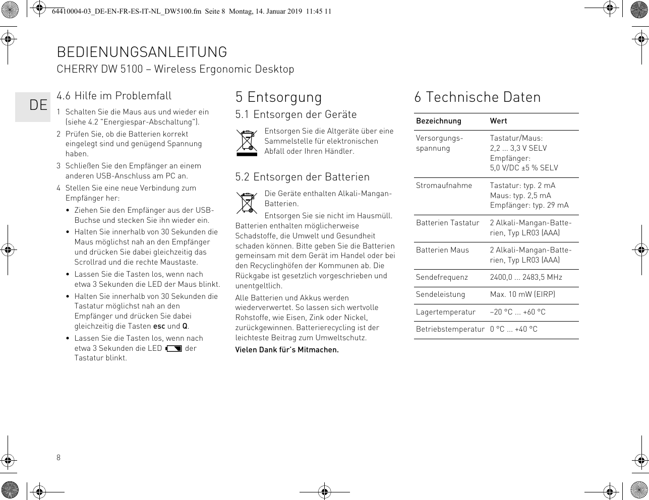 84.6 Hilfe im Problemfall1 Schalten Sie die Maus aus und wieder ein (siehe 4.2 "Energiespar-Abschaltung").2 Prüfen Sie, ob die Batterien korrekt eingelegt sind und genügend Spannung haben.3 Schließen Sie den Empfänger an einem anderen USB-Anschluss am PC an.4 Stellen Sie eine neue Verbindung zum Empfänger her:• Ziehen Sie den Empfänger aus der USB-Buchse und stecken Sie ihn wieder ein.• Halten Sie innerhalb von 30 Sekunden die Maus möglichst nah an den Empfänger und drücken Sie dabei gleichzeitig das Scrollrad und die rechte Maustaste.• Lassen Sie die Tasten los, wenn nach etwa 3 Sekunden die LED der Maus blinkt.• Halten Sie innerhalb von 30 Sekunden die Tastatur möglichst nah an den Empfänger und drücken Sie dabei gleichzeitig die Tasten esc und Q.• Lassen Sie die Tasten los, wenn nach etwa 3 Sekunden die LED der Tastatur blinkt.5Entsorgung5.1 Entsorgen der GeräteEntsorgen Sie die Altgeräte über eine Sammelstelle für elektronischen Abfall oder Ihren Händler.5.2 Entsorgen der BatterienDie Geräte enthalten Alkali-Mangan-Batterien.Entsorgen Sie sie nicht im Hausmüll. Batterien enthalten möglicherweise Schadstoffe, die Umwelt und Gesundheit schaden können. Bitte geben Sie die Batterien gemeinsam mit dem Gerät im Handel oder bei den Recyclinghöfen der Kommunen ab. Die Rückgabe ist gesetzlich vorgeschrieben und unentgeltlich.Alle Batterien und Akkus werden wiederverwertet. So lassen sich wertvolle Rohstoffe, wie Eisen, Zink oder Nickel, zurückgewinnen. Batterierecycling ist der leichteste Beitrag zum Umweltschutz.Vielen Dank für’s Mitmachen.6 Technische DatenBezeichnung WertVersorgungs-spannungTastatur/Maus: 2,2 ... 3,3 V SELVEmpfänger: 5,0 V/DC ±5 % SELVStromaufnahme Tastatur: typ. 2 mAMaus: typ. 2,5 mAEmpfänger: typ. 29 mABatterien Tastatur 2 Alkali-Mangan-Batte-rien, Typ LR03 (AAA)Batterien Maus 2 Alkali-Mangan-Batte-rien, Typ LR03 (AAA)Sendefrequenz 2400,0 ... 2483,5 MHzSendeleistung Max. 10 mW (EIRP)Lagertemperatur –20 °C ... +60 °CBetriebstemperatur 0 °C ... +40 °CBEDIENUNGSANLEITUNGCHERRY DW 5100 – Wireless Ergonomic Desktop DE64410004-03_DE-EN-FR-ES-IT-NL_DW5100.fm Seite 8 Montag, 14. Januar 2019 11:45 11