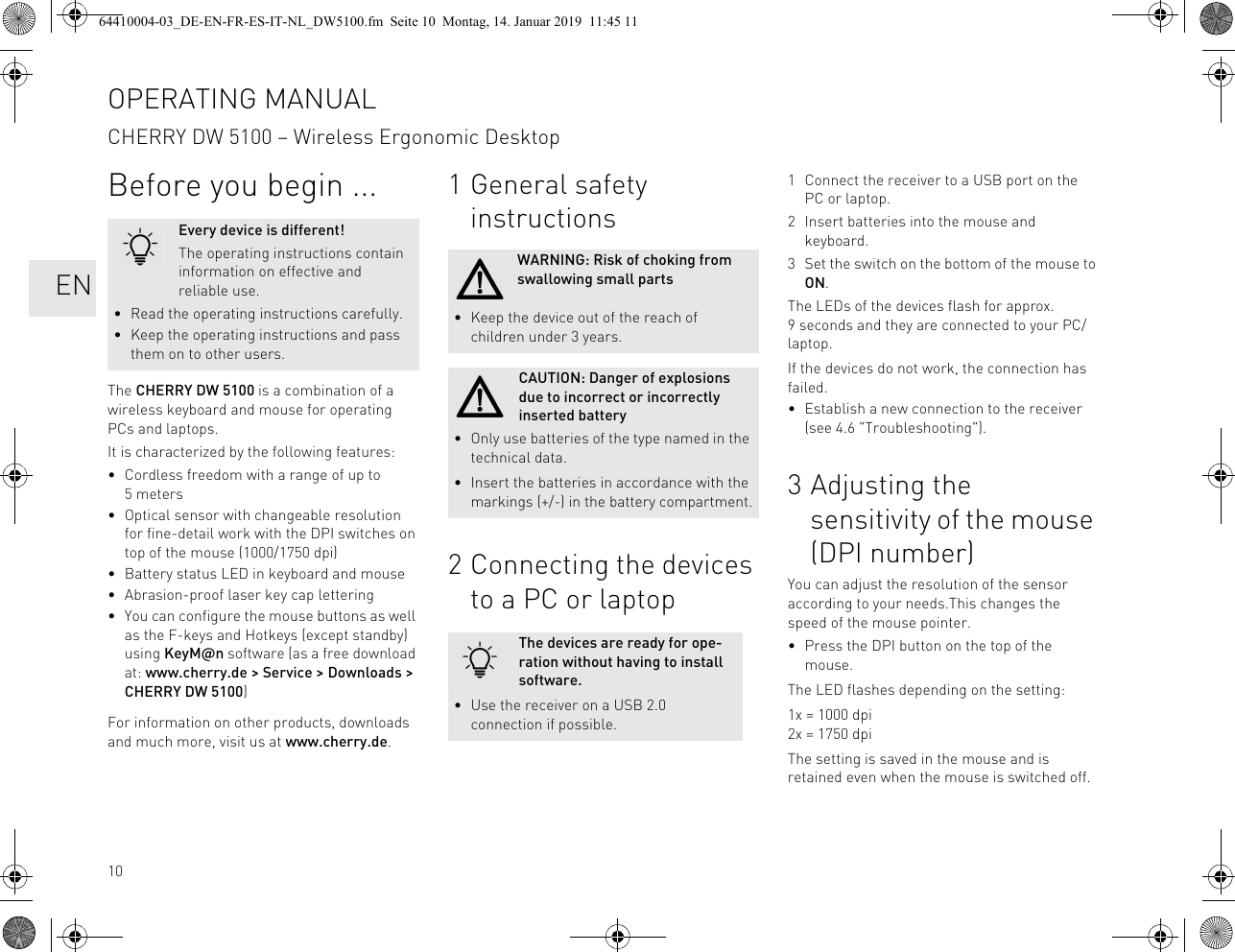 10Before you begin ...The CHERRY DW 5100 is a combination of a wireless keyboard and mouse for operating PCs and laptops.It is characterized by the following features:• Cordless freedom with a range of up to 5 meters• Optical sensor with changeable resolution for fine-detail work with the DPI switches on top of the mouse (1000/1750 dpi)• Battery status LED in keyboard and mouse• Abrasion-proof laser key cap lettering• You can configure the mouse buttons as well as the F-keys and Hotkeys (except standby) using KeyM@n software (as a free download at: www.cherry.de > Service > Downloads > CHERRY DW 5100)For information on other products, downloads and much more, visit us at www.cherry.de.Every device is different!The operating instructions contain information on effective and reliable use.• Read the operating instructions carefully.• Keep the operating instructions and pass them on to other users.1 General safety instructions2 Connecting the devices to a PC or laptopWARNING: Risk of choking from swallowing small parts• Keep the device out of the reach of children under 3 years.CAUTION: Danger of explosions due to incorrect or incorrectly inserted battery• Only use batteries of the type named in the technical data.• Insert the batteries in accordance with the markings (+/-) in the battery compartment.The devices are ready for ope-ration without having to install software.• Use the receiver on a USB 2.0 connection if possible.1 Connect the receiver to a USB port on the PC or laptop.2 Insert batteries into the mouse and keyboard.3 Set the switch on the bottom of the mouse to ON.The LEDs of the devices flash for approx. 9 seconds and they are connected to your PC/laptop.If the devices do not work, the connection has failed.• Establish a new connection to the receiver (see 4.6 "Troubleshooting").3 Adjusting the sensitivity of the mouse (DPI number)You can adjust the resolution of the sensor according to your needs.This changes the speed of the mouse pointer.• Press the DPI button on the top of the mouse.The LED flashes depending on the setting:1x = 1000 dpi2x = 1750 dpiThe setting is saved in the mouse and is retained even when the mouse is switched off.OPERATING MANUALCHERRY DW 5100 – Wireless Ergonomic Desktop EN64410004-03_DE-EN-FR-ES-IT-NL_DW5100.fm Seite 10 Montag, 14. Januar 2019 11:45 11