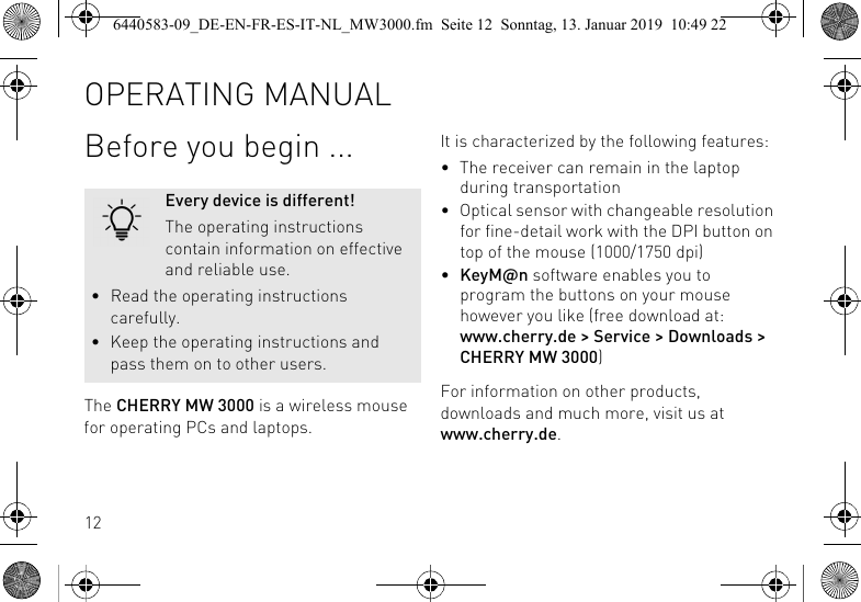 12Before you begin ...The CHERRY MW 3000 is a wireless mouse for operating PCs and laptops.Every device is different!The operating instructions contain information on effective and reliable use.&bull; Read the operating instructions carefully.&bull; Keep the operating instructions and pass them on to other users.It is characterized by the following features:&bull; The receiver can remain in the laptop during transportation&bull; Optical sensor with changeable resolution for fine-detail work with the DPI button on top of the mouse (1000/1750 dpi)&bull;KeyM@n software enables you to program the buttons on your mouse however you like (free download at: www.cherry.de > Service > Downloads > CHERRY MW 3000)For information on other products, downloads and much more, visit us at www.cherry.de.OPERATING MANUAL6440583-09_DE-EN-FR-ES-IT-NL_MW3000.fm  Seite 12  Sonntag, 13. Januar 2019  10:49 22