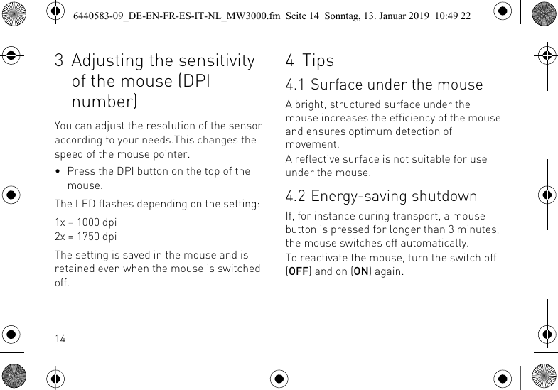 143 Adjusting the sensitivity of the mouse (DPI number)You can adjust the resolution of the sensor according to your needs.This changes the speed of the mouse pointer.&bull; Press the DPI button on the top of the mouse.The LED flashes depending on the setting:1x = 1000 dpi2x = 1750 dpiThe setting is saved in the mouse and is retained even when the mouse is switched off.4 Tips4.1 Surface under the mouseA bright, structured surface under the mouse increases the efficiency of the mouse and ensures optimum detection of movement.A reflective surface is not suitable for use under the mouse.4.2 Energy-saving shutdownIf, for instance during transport, a mouse button is pressed for longer than 3 minutes, the mouse switches off automatically.To reactivate the mouse, turn the switch off (OFF) and on (ON) again.6440583-09_DE-EN-FR-ES-IT-NL_MW3000.fm  Seite 14  Sonntag, 13. Januar 2019  10:49 22