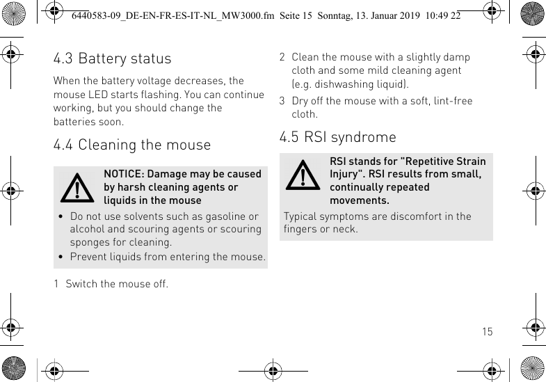 154.3 Battery statusWhen the battery voltage decreases, the mouse LED starts flashing. You can continue working, but you should change the batteries soon.4.4 Cleaning the mouse1 Switch the mouse off.NOTICE: Damage may be caused by harsh cleaning agents or liquids in the mouse&bull; Do not use solvents such as gasoline or alcohol and scouring agents or scouring sponges for cleaning.&bull; Prevent liquids from entering the mouse.2 Clean the mouse with a slightly damp cloth and some mild cleaning agent (e.g. dishwashing liquid).3 Dry off the mouse with a soft, lint-free cloth.4.5 RSI syndromeRSI stands for "Repetitive Strain Injury". RSI results from small, continually repeated movements.Typical symptoms are discomfort in the fingers or neck.6440583-09_DE-EN-FR-ES-IT-NL_MW3000.fm  Seite 15  Sonntag, 13. Januar 2019  10:49 22