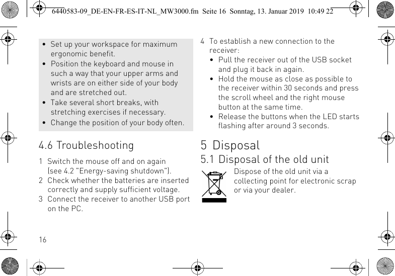 164.6 Troubleshooting1 Switch the mouse off and on again (see 4.2 "Energy-saving shutdown").2 Check whether the batteries are inserted correctly and supply sufficient voltage.3 Connect the receiver to another USB port on the PC.&bull; Set up your workspace for maximum ergonomic benefit.&bull; Position the keyboard and mouse in such a way that your upper arms and wrists are on either side of your body and are stretched out.&bull; Take several short breaks, with stretching exercises if necessary.&bull; Change the position of your body often.4 To establish a new connection to the receiver:&bull; Pull the receiver out of the USB socket and plug it back in again.&bull; Hold the mouse as close as possible to the receiver within 30 seconds and press the scroll wheel and the right mouse button at the same time.&bull; Release the buttons when the LED starts flashing after around 3 seconds.5 Disposal5.1 Disposal of the old unitDispose of the old unit via a collecting point for electronic scrap or via your dealer.6440583-09_DE-EN-FR-ES-IT-NL_MW3000.fm  Seite 16  Sonntag, 13. Januar 2019  10:49 22