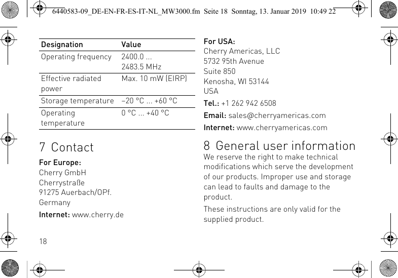 187ContactFor Europe:Cherry GmbHCherrystra&szlig;e91275 Auerbach/OPf.GermanyInternet: www.cherry.deOperating frequency 2400.0 ... 2483.5 MHzEffective radiated powerMax. 10 mW (EIRP)Storage temperature &ndash;20 &deg;C ... +60 &deg;COperating temperature0 &deg;C ... +40 &deg;CDesignation Value For USA:Cherry Americas, LLC5732 95th AvenueSuite 850Kenosha, WI 53144USATel.: +1 262 942 6508Email: sales@cherryamericas.comInternet: www.cherryamericas.com8 General user informationWe reserve the right to make technical modifications which serve the development of our products. Improper use and storage can lead to faults and damage to the product.These instructions are only valid for the supplied product.6440583-09_DE-EN-FR-ES-IT-NL_MW3000.fm  Seite 18  Sonntag, 13. Januar 2019  10:49 22