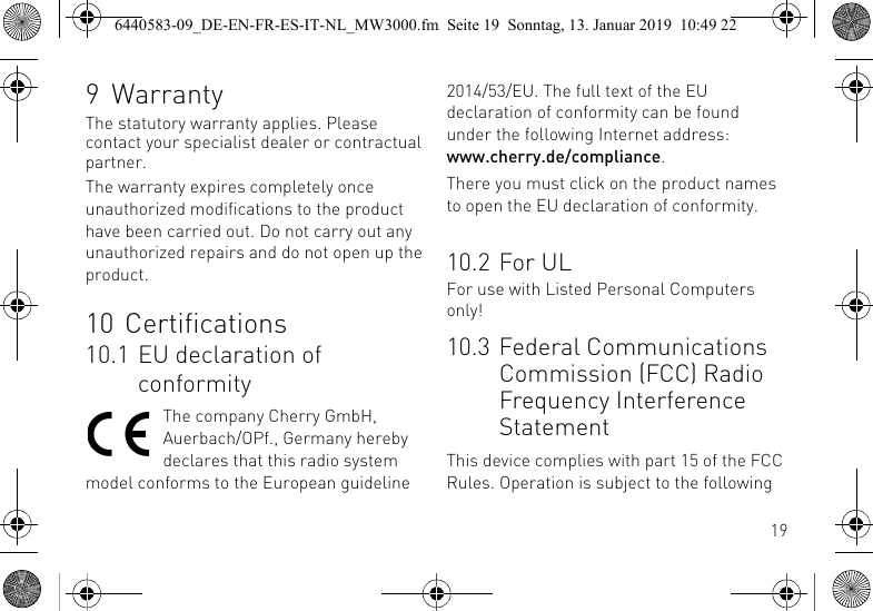 199 WarrantyThe statutory warranty applies. Please contact your specialist dealer or contractual partner.The warranty expires completely once unauthorized modifications to the product have been carried out. Do not carry out any unauthorized repairs and do not open up the product.10 Certifications10.1 EU declaration of conformityThe company Cherry GmbH, Auerbach/OPf., Germany hereby declares that this radio system model conforms to the European guideline 2014/53/EU. The full text of the EU declaration of conformity can be found under the following Internet address: www.cherry.de/compliance.There you must click on the product names to open the EU declaration of conformity.10.2 For ULFor use with Listed Personal Computers only!10.3 Federal Communications Commission (FCC) Radio Frequency Interference StatementThis device complies with part 15 of the FCC Rules. Operation is subject to the following 6440583-09_DE-EN-FR-ES-IT-NL_MW3000.fm  Seite 19  Sonntag, 13. Januar 2019  10:49 22