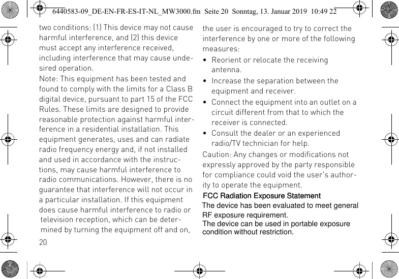 20two conditions: (1) This device may not cause harmful interference, and (2) this device must accept any interference received, including interference that may cause unde-sired operation.Note: This equipment has been tested and found to comply with the limits for a Class B digital device, pursuant to part 15 of the FCC Rules. These limits are designed to provide reasonable protection against harmful inter-ference in a residential installation. This equipment generates, uses and can radiate radio frequency energy and, if not installed and used in accordance with the instruc-tions, may cause harmful interference to radio communications. However, there is no guarantee that interference will not occur in a particular installation. If this equipment does cause harmful interference to radio or television reception, which can be deter-mined by turning the equipment off and on, the user is encouraged to try to correct the interference by one or more of the following measures:&bull; Reorient or relocate the receiving antenna.&bull; Increase the separation between the equipment and receiver.&bull; Connect the equipment into an outlet on a circuit different from that to which the receiver is connected.&bull; Consult the dealer or an experienced radio/TV technician for help.Caution: Any changes or modifications not expressly approved by the party responsible for compliance could void the user's author-ity to operate the equipment.6440583-09_DE-EN-FR-ES-IT-NL_MW3000.fm  Seite 20  Sonntag, 13. Januar 2019  10:49 22FCC Radiation Exposure StatementThe device has been evaluated to meet general The device can be used in portable exposureRF exposure requirement. condition without restriction.FCC Radiation Exposure Statement