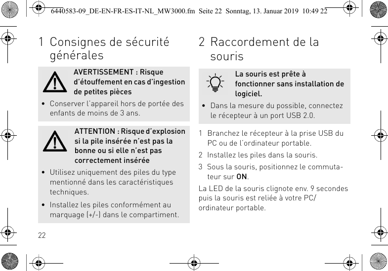 221 Consignes de s&eacute;curit&eacute; g&eacute;n&eacute;ralesAVERTISSEMENT : Risque d&rsquo;&eacute;touffement en cas d&rsquo;ingestion de petites pi&egrave;ces&bull; Conserver l&rsquo;appareil hors de port&eacute;e des enfants de moins de 3 ans.ATTENTION : Risque d&rsquo;explosion si la pile ins&eacute;r&eacute;e n&rsquo;est pas la bonne ou si elle n&rsquo;est pas correctement ins&eacute;r&eacute;e&bull; Utilisez uniquement des piles du type mentionn&eacute; dans les caract&eacute;ristiques techniques.&bull; Installez les piles conform&eacute;ment au marquage (+/-) dans le compartiment.2 Raccordement de la souris1 Branchez le r&eacute;cepteur &agrave; la prise USB du PC ou de l&rsquo;ordinateur portable.2 Installez les piles dans la souris.3 Sous la souris, positionnez le commuta-teur sur ON.La LED de la souris clignote env. 9 secondes puis la souris est reli&eacute;e &agrave; votre PC/ordinateur portable.La souris est pr&ecirc;te &agrave; fonctionner sans installation de logiciel.&bull; Dans la mesure du possible, connectez le r&eacute;cepteur &agrave; un port USB 2.0.6440583-09_DE-EN-FR-ES-IT-NL_MW3000.fm  Seite 22  Sonntag, 13. Januar 2019  10:49 22
