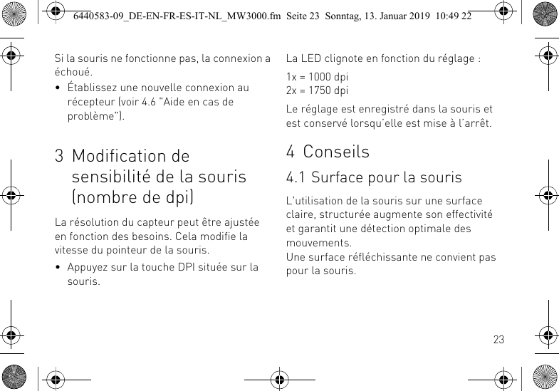 23Si la souris ne fonctionne pas, la connexion a &eacute;chou&eacute;.&bull; &Eacute;tablissez une nouvelle connexion au r&eacute;cepteur (voir 4.6 "Aide en cas de probl&egrave;me").3 Modification de sensibilit&eacute; de la souris (nombre de dpi)La r&eacute;solution du capteur peut &ecirc;tre ajust&eacute;e en fonction des besoins. Cela modifie la vitesse du pointeur de la souris.&bull; Appuyez sur la touche DPI situ&eacute;e sur la souris.La LED clignote en fonction du r&eacute;glage :1x = 1000 dpi2x = 1750 dpiLe r&eacute;glage est enregistr&eacute; dans la souris et est conserv&eacute; lorsqu&rsquo;elle est mise &agrave; l&rsquo;arr&ecirc;t.4 Conseils4.1 Surface pour la sourisL'utilisation de la souris sur une surface claire, structur&eacute;e augmente son effectivit&eacute; et garantit une d&eacute;tection optimale des mouvements.Une surface r&eacute;fl&eacute;chissante ne convient pas pour la souris.6440583-09_DE-EN-FR-ES-IT-NL_MW3000.fm  Seite 23  Sonntag, 13. Januar 2019  10:49 22