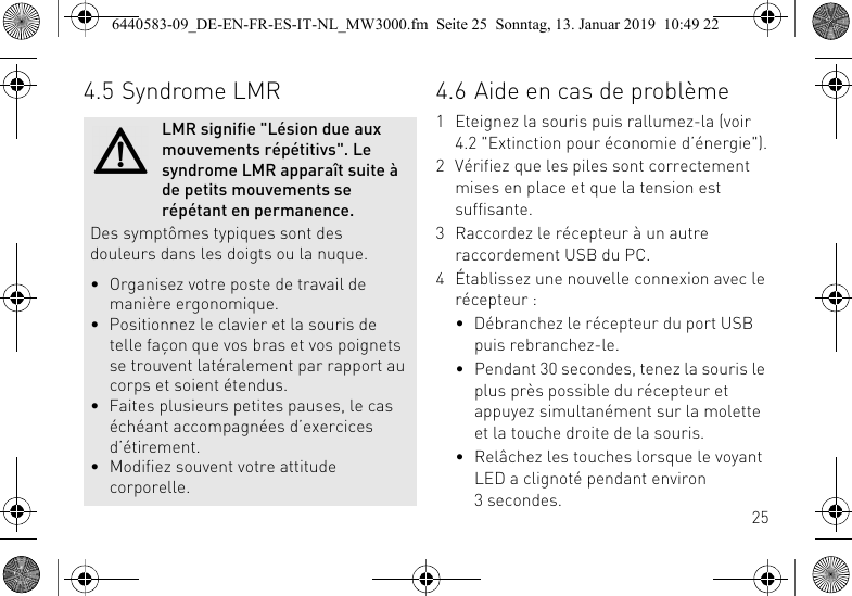 254.5 Syndrome LMRLMR signifie "L&eacute;sion due aux mouvements r&eacute;p&eacute;titivs". Le syndrome LMR appara&icirc;t suite &agrave; de petits mouvements se r&eacute;p&eacute;tant en permanence.Des sympt&ocirc;mes typiques sont des douleurs dans les doigts ou la nuque.&bull; Organisez votre poste de travail de mani&egrave;re ergonomique.&bull; Positionnez le clavier et la souris de telle fa&ccedil;on que vos bras et vos poignets se trouvent lat&eacute;ralement par rapport au corps et soient &eacute;tendus.&bull; Faites plusieurs petites pauses, le cas &eacute;ch&eacute;ant accompagn&eacute;es d&rsquo;exercices d&rsquo;&eacute;tirement.&bull; Modifiez souvent votre attitude corporelle.4.6 Aide en cas de probl&egrave;me1 Eteignez la souris puis rallumez-la (voir 4.2 "Extinction pour &eacute;conomie d&rsquo;&eacute;nergie").2 V&eacute;rifiez que les piles sont correctement mises en place et que la tension est suffisante.3 Raccordez le r&eacute;cepteur &agrave; un autre raccordement USB du PC.4 &Eacute;tablissez une nouvelle connexion avec le r&eacute;cepteur :&bull; D&eacute;branchez le r&eacute;cepteur du port USB puis rebranchez-le.&bull; Pendant 30 secondes, tenez la souris le plus pr&egrave;s possible du r&eacute;cepteur et appuyez simultan&eacute;ment sur la molette et la touche droite de la souris.&bull; Rel&acirc;chez les touches lorsque le voyant LED a clignot&eacute; pendant environ 3secondes.6440583-09_DE-EN-FR-ES-IT-NL_MW3000.fm  Seite 25  Sonntag, 13. Januar 2019  10:49 22
