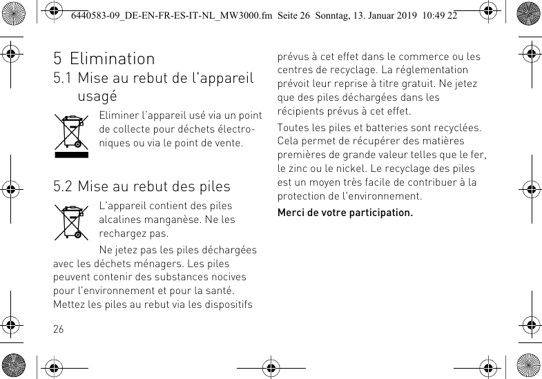 265 Elimination5.1 Mise au rebut de l'appareil usag&eacute;Eliminer l&rsquo;appareil us&eacute; via un point de collecte pour d&eacute;chets &eacute;lectro-niques ou via le point de vente.5.2 Mise au rebut des pilesL'appareil contient des piles alcalines mangan&egrave;se. Ne les rechargez pas.Ne jetez pas les piles d&eacute;charg&eacute;es avec les d&eacute;chets m&eacute;nagers. Les piles peuvent contenir des substances nocives pour l'environnement et pour la sant&eacute;. Mettez les piles au rebut via les dispositifs pr&eacute;vus &agrave; cet effet dans le commerce ou les centres de recyclage. La r&eacute;glementation pr&eacute;voit leur reprise &agrave; titre gratuit. Ne jetez que des piles d&eacute;charg&eacute;es dans les r&eacute;cipients pr&eacute;vus &agrave; cet effet.Toutes les piles et batteries sont recycl&eacute;es. Cela permet de r&eacute;cup&eacute;rer des mati&egrave;res premi&egrave;res de grande valeur telles que le fer, le zinc ou le nickel. Le recyclage des piles est un moyen tr&egrave;s facile de contribuer &agrave; la protection de l'environnement.Merci de votre participation.6440583-09_DE-EN-FR-ES-IT-NL_MW3000.fm  Seite 26  Sonntag, 13. Januar 2019  10:49 22