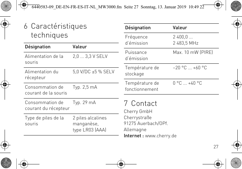 276 Caract&eacute;ristiques techniquesD&eacute;signation ValeurAlimentation de la souris2,0 ... 3,3 V SELVAlimentation du r&eacute;cepteur5,0 V/DC &plusmn;5 % SELVConsommation de courant de la sourisTyp. 2,5 mAConsommation de courant du r&eacute;cepteurTyp. 29 mAType de piles de la souris2 piles alcalines mangan&egrave;se,type LR03 (AAA)7ContactCherry GmbHCherrystra&szlig;e91275 Auerbach/OPf.AllemagneInternet : www.cherry.deFr&eacute;quence d&rsquo;&eacute;mission2 400,0 ... 2 483,5 MHzPuissance d&rsquo;&eacute;missionMax. 10 mW (PIRE)Temp&eacute;rature de stockage&ndash;20 &deg;C ... +60 &deg;CTemp&eacute;rature de fonctionnement0 &deg;C ... +40 &deg;CD&eacute;signation Valeur6440583-09_DE-EN-FR-ES-IT-NL_MW3000.fm  Seite 27  Sonntag, 13. Januar 2019  10:49 22