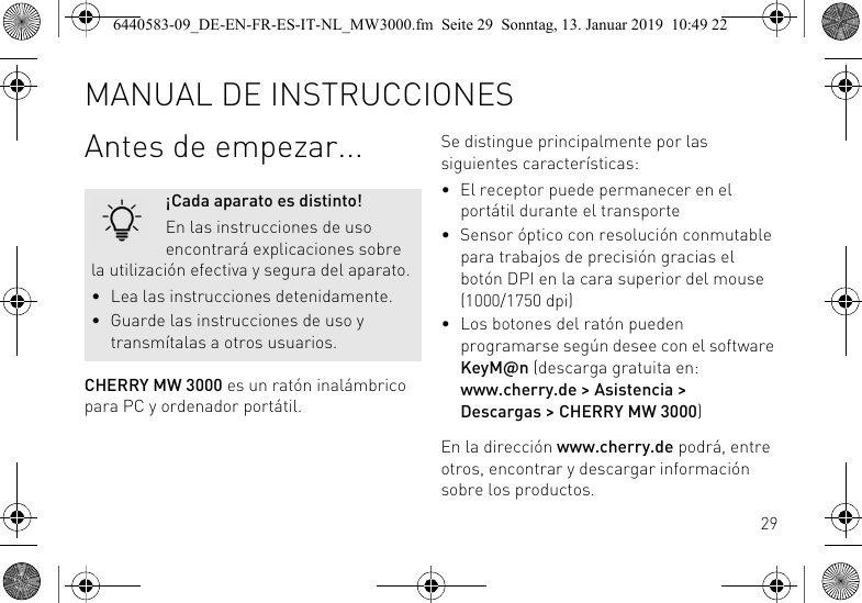 29Antes de empezar...CHERRY MW 3000 es un rat&oacute;n inal&aacute;mbrico para PC y ordenador port&aacute;til.&iexcl;Cada aparato es distinto!En las instrucciones de uso encontrar&aacute; explicaciones sobre la utilizaci&oacute;n efectiva y segura del aparato.&bull; Lea las instrucciones detenidamente.&bull; Guarde las instrucciones de uso y transm&iacute;talas a otros usuarios.Se distingue principalmente por las siguientes caracter&iacute;sticas:&bull; El receptor puede permanecer en el port&aacute;til durante el transporte&bull; Sensor &oacute;ptico con resoluci&oacute;n conmutable para trabajos de precisi&oacute;n gracias el bot&oacute;n DPI en la cara superior del mouse (1000/1750 dpi)&bull; Los botones del rat&oacute;n pueden programarse seg&uacute;n desee con el software KeyM@n (descarga gratuita en: www.cherry.de > Asistencia > Descargas > CHERRY MW 3000)En la direcci&oacute;n www.cherry.de podr&aacute;, entre otros, encontrar y descargar informaci&oacute;n sobre los productos.MANUAL DE INSTRUCCIONES6440583-09_DE-EN-FR-ES-IT-NL_MW3000.fm  Seite 29  Sonntag, 13. Januar 2019  10:49 22
