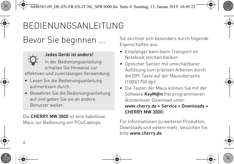 4Bevor Sie beginnen ...Die CHERRY MW 3000 ist eine kabellose Maus zur Bedienung von PCs/Laptops.Jedes Ger&auml;t ist anders!In der Bedienungsanleitung erhalten Sie Hinweise zur effektiven und zuverl&auml;ssigen Verwendung.&bull; Lesen Sie die Bedienungsanleitung aufmerksam durch.&bull; Bewahren Sie die Bedienungsanleitung auf und geben Sie sie an andere Benutzer weiter.Sie zeichnet sich besonders durch folgende Eigenschaften aus:&bull; Empf&auml;nger kann beim Transport im Notebook stecken bleiben&bull; Optischer Sensor mit umschaltbarer Aufl&ouml;sung zum pr&auml;zisen Arbeiten durch die DPI-Taste auf der Mausoberseite (1000/1750 dpi)&bull; Die Tasten der Maus k&ouml;nnen Sie mit der Software KeyM@n frei programmieren (kostenloser Download unter: www.cherry.de > Service > Downloads > CHERRY MW 3000)F&uuml;r Informationen zu weiteren Produkten, Downloads und vielem mehr, besuchen Sie bitte www.cherry.de.BEDIENUNGSANLEITUNG6440583-09_DE-EN-FR-ES-IT-NL_MW3000.fm  Seite 4  Sonntag, 13. Januar 2019  10:49 22