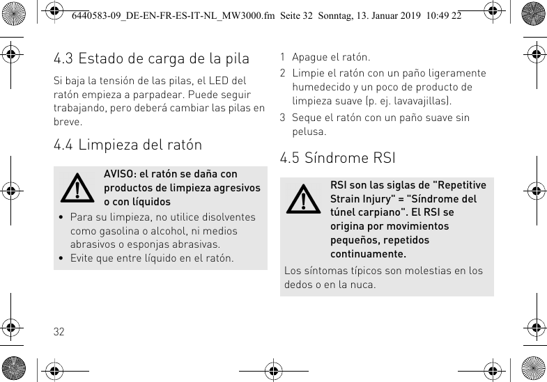 324.3 Estado de carga de la pilaSi baja la tensi&oacute;n de las pilas, el LED del rat&oacute;n empieza a parpadear. Puede seguir trabajando, pero deber&aacute; cambiar las pilas en breve.4.4 Limpieza del rat&oacute;nAVISO: el rat&oacute;n se da&ntilde;a con productos de limpieza agresivos o con l&iacute;quidos&bull; Para su limpieza, no utilice disolventes como gasolina o alcohol, ni medios abrasivos o esponjas abrasivas.&bull; Evite que entre l&iacute;quido en el rat&oacute;n.1 Apague el rat&oacute;n.2 Limpie el rat&oacute;n con un pa&ntilde;o ligeramente humedecido y un poco de producto de limpieza suave (p. ej. lavavajillas).3 Seque el rat&oacute;n con un pa&ntilde;o suave sin pelusa.4.5 S&iacute;ndrome RSIRSI son las siglas de "Repetitive Strain Injury" = "S&iacute;ndrome del t&uacute;nel carpiano". El RSI se origina por movimientos peque&ntilde;os, repetidos continuamente.Los s&iacute;ntomas t&iacute;picos son molestias en los dedos o en la nuca.6440583-09_DE-EN-FR-ES-IT-NL_MW3000.fm  Seite 32  Sonntag, 13. Januar 2019  10:49 22