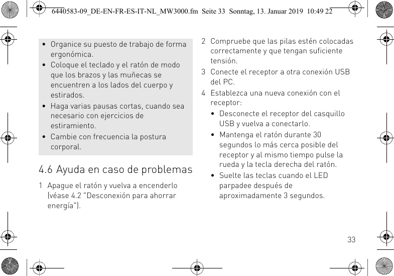 334.6 Ayuda en caso de problemas1 Apague el rat&oacute;n y vuelva a encenderlo (v&eacute;ase 4.2 "Desconexi&oacute;n para ahorrar energ&iacute;a").&bull; Organice su puesto de trabajo de forma ergon&oacute;mica.&bull; Coloque el teclado y el rat&oacute;n de modo que los brazos y las mu&ntilde;ecas se encuentren a los lados del cuerpo y estirados.&bull; Haga varias pausas cortas, cuando sea necesario con ejercicios de estiramiento.&bull; Cambie con frecuencia la postura corporal.2 Compruebe que las pilas est&eacute;n colocadas correctamente y que tengan suficiente tensi&oacute;n.3 Conecte el receptor a otra conexi&oacute;n USB del PC.4 Establezca una nueva conexi&oacute;n con el receptor:&bull; Desconecte el receptor del casquillo USB y vuelva a conectarlo.&bull; Mantenga el rat&oacute;n durante 30 segundos lo m&aacute;s cerca posible del receptor y al mismo tiempo pulse la rueda y la tecla derecha del rat&oacute;n.&bull; Suelte las teclas cuando el LED parpadee despu&eacute;s de aproximadamente 3 segundos.6440583-09_DE-EN-FR-ES-IT-NL_MW3000.fm  Seite 33  Sonntag, 13. Januar 2019  10:49 22