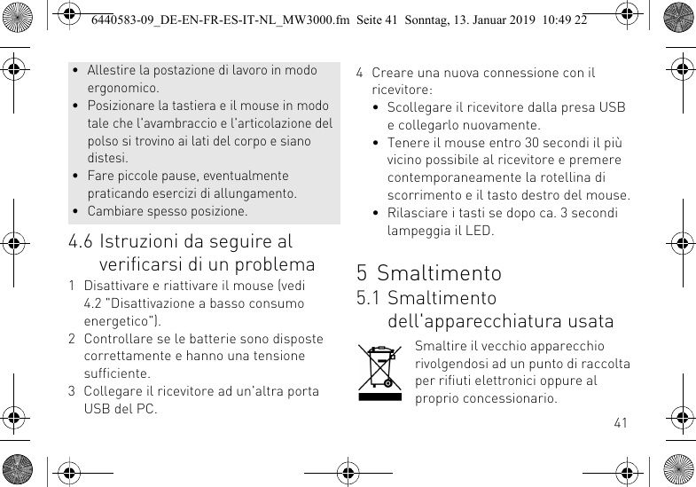 414.6 Istruzioni da seguire al verificarsi di un problema1 Disattivare e riattivare il mouse (vedi 4.2 "Disattivazione a basso consumo energetico").2 Controllare se le batterie sono disposte correttamente e hanno una tensione sufficiente.3 Collegare il ricevitore ad un'altra porta USB del PC.&bull; Allestire la postazione di lavoro in modo ergonomico.&bull; Posizionare la tastiera e il mouse in modo tale che l'avambraccio e l'articolazione del polso si trovino ai lati del corpo e siano distesi.&bull; Fare piccole pause, eventualmente praticando esercizi di allungamento.&bull; Cambiare spesso posizione.4 Creare una nuova connessione con il ricevitore:&bull; Scollegare il ricevitore dalla presa USB e collegarlo nuovamente.&bull; Tenere il mouse entro 30 secondi il pi&ugrave; vicino possibile al ricevitore e premere contemporaneamente la rotellina di scorrimento e il tasto destro del mouse.&bull; Rilasciare i tasti se dopo ca. 3 secondi lampeggia il LED.5 Smaltimento5.1 Smaltimento dell'apparecchiatura usataSmaltire il vecchio apparecchio rivolgendosi ad un punto di raccolta per rifiuti elettronici oppure al proprio concessionario.6440583-09_DE-EN-FR-ES-IT-NL_MW3000.fm  Seite 41  Sonntag, 13. Januar 2019  10:49 22