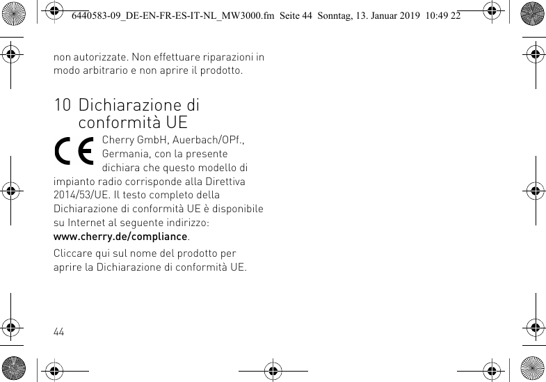 44non autorizzate. Non effettuare riparazioni in modo arbitrario e non aprire il prodotto.10 Dichiarazione di conformit&agrave; UECherry GmbH, Auerbach/OPf., Germania, con la presente dichiara che questo modello di impianto radio corrisponde alla Direttiva 2014/53/UE. Il testo completo della Dichiarazione di conformit&agrave; UE &egrave; disponibile su Internet al seguente indirizzo: www.cherry.de/compliance.Cliccare qui sul nome del prodotto per aprire la Dichiarazione di conformit&agrave; UE.6440583-09_DE-EN-FR-ES-IT-NL_MW3000.fm  Seite 44  Sonntag, 13. Januar 2019  10:49 22