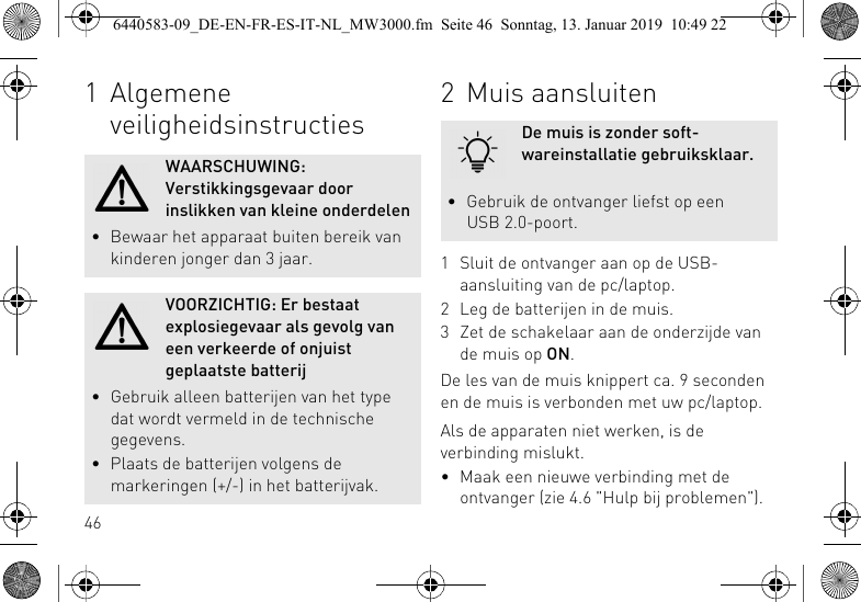 461 Algemene veiligheidsinstructiesWAARSCHUWING: Verstikkingsgevaar door inslikken van kleine onderdelen&bull; Bewaar het apparaat buiten bereik van kinderen jonger dan 3 jaar.VOORZICHTIG: Er bestaat explosiegevaar als gevolg van een verkeerde of onjuist geplaatste batterij&bull; Gebruik alleen batterijen van het type dat wordt vermeld in de technische gegevens.&bull; Plaats de batterijen volgens de markeringen (+/-) in het batterijvak.2 Muis aansluiten1 Sluit de ontvanger aan op de USB-aansluiting van de pc/laptop.2 Leg de batterijen in de muis.3 Zet de schakelaar aan de onderzijde van de muis op ON.De les van de muis knippert ca. 9 seconden en de muis is verbonden met uw pc/laptop.Als de apparaten niet werken, is de verbinding mislukt.&bull; Maak een nieuwe verbinding met de ontvanger (zie 4.6 "Hulp bij problemen").De muis is zonder soft-wareinstallatie gebruiksklaar.&bull; Gebruik de ontvanger liefst op een USB 2.0-poort.6440583-09_DE-EN-FR-ES-IT-NL_MW3000.fm  Seite 46  Sonntag, 13. Januar 2019  10:49 22
