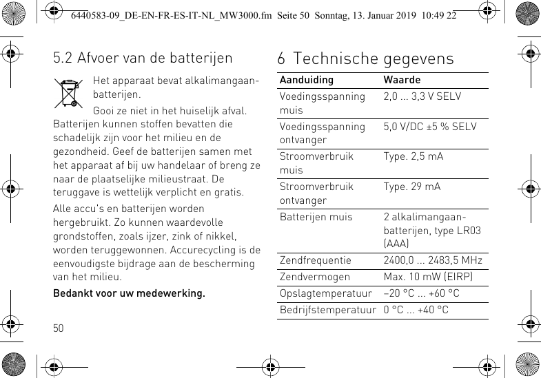 505.2 Afvoer van de batterijenHet apparaat bevat alkalimangaan-batterijen.Gooi ze niet in het huiselijk afval. Batterijen kunnen stoffen bevatten die schadelijk zijn voor het milieu en de gezondheid. Geef de batterijen samen met het apparaat af bij uw handelaar of breng ze naar de plaatselijke milieustraat. De teruggave is wettelijk verplicht en gratis.Alle accu's en batterijen worden hergebruikt. Zo kunnen waardevolle grondstoffen, zoals ijzer, zink of nikkel, worden teruggewonnen. Accurecycling is de eenvoudigste bijdrage aan de bescherming van het milieu.Bedankt voor uw medewerking.6 Technische gegevensAanduiding WaardeVoedingsspanning muis2,0 ... 3,3 V SELVVoedingsspanning ontvanger5,0 V/DC &plusmn;5 % SELVStroomverbruik muisType. 2,5 mAStroomverbruik ontvangerType. 29 mABatterijen muis 2 alkalimangaan-batterijen, type LR03 (AAA)Zendfrequentie 2400,0 ... 2483,5 MHzZendvermogen Max. 10 mW (EIRP)Opslagtemperatuur &ndash;20 &deg;C ... +60 &deg;CBedrijfstemperatuur 0 &deg;C ... +40 &deg;C6440583-09_DE-EN-FR-ES-IT-NL_MW3000.fm  Seite 50  Sonntag, 13. Januar 2019  10:49 22