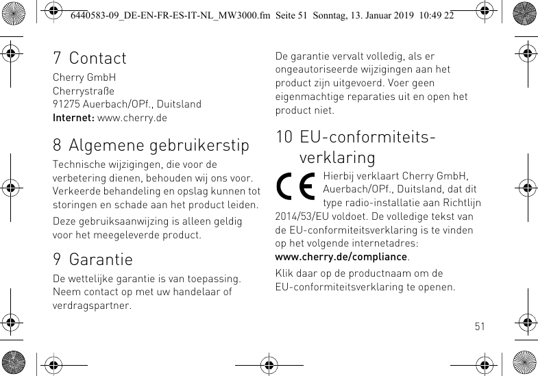 517ContactCherry GmbHCherrystra&szlig;e91275 Auerbach/OPf., DuitslandInternet: www.cherry.de8 Algemene gebruikerstipTechnische wijzigingen, die voor de verbetering dienen, behouden wij ons voor. Verkeerde behandeling en opslag kunnen tot storingen en schade aan het product leiden.Deze gebruiksaanwijzing is alleen geldig voor het meegeleverde product.9 GarantieDe wettelijke garantie is van toepassing. Neem contact op met uw handelaar of verdragspartner.De garantie vervalt volledig, als er ongeautoriseerde wijzigingen aan het product zijn uitgevoerd. Voer geen eigenmachtige reparaties uit en open het product niet.10 EU-conformiteits-verklaringHierbij verklaart Cherry GmbH, Auerbach/OPf., Duitsland, dat dit type radio-installatie aan Richtlijn 2014/53/EU voldoet. De volledige tekst van de EU-conformiteitsverklaring is te vinden op het volgende internetadres: www.cherry.de/compliance.Klik daar op de productnaam om de EU-conformiteitsverklaring te openen.6440583-09_DE-EN-FR-ES-IT-NL_MW3000.fm  Seite 51  Sonntag, 13. Januar 2019  10:49 22