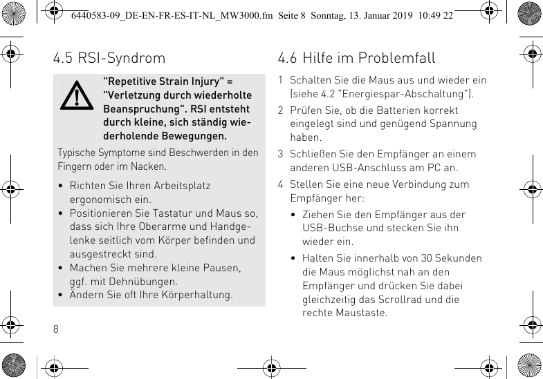 84.5 RSI-Syndrom"Repetitive Strain Injury" = "Verletzung durch wiederholte Beanspruchung". RSI entsteht durch kleine, sich st&auml;ndig wie-derholende Bewegungen.Typische Symptome sind Beschwerden in den Fingern oder im Nacken.&bull; Richten Sie Ihren Arbeitsplatz ergonomisch ein.&bull; Positionieren Sie Tastatur und Maus so, dass sich Ihre Oberarme und Handge-lenke seitlich vom K&ouml;rper befinden und ausgestreckt sind.&bull; Machen Sie mehrere kleine Pausen, ggf. mit Dehn&uuml;bungen.&bull; &Auml;ndern Sie oft Ihre K&ouml;rperhaltung.4.6 Hilfe im Problemfall1 Schalten Sie die Maus aus und wieder ein (siehe 4.2 "Energiespar-Abschaltung").2 Pr&uuml;fen Sie, ob die Batterien korrekt eingelegt sind und gen&uuml;gend Spannung haben.3 Schlie&szlig;en Sie den Empf&auml;nger an einem anderen USB-Anschluss am PC an.4 Stellen Sie eine neue Verbindung zum Empf&auml;nger her:&bull; Ziehen Sie den Empf&auml;nger aus der USB-Buchse und stecken Sie ihn wieder ein.&bull; Halten Sie innerhalb von 30 Sekunden die Maus m&ouml;glichst nah an den Empf&auml;nger und dr&uuml;cken Sie dabei gleichzeitig das Scrollrad und die rechte Maustaste.6440583-09_DE-EN-FR-ES-IT-NL_MW3000.fm  Seite 8  Sonntag, 13. Januar 2019  10:49 22