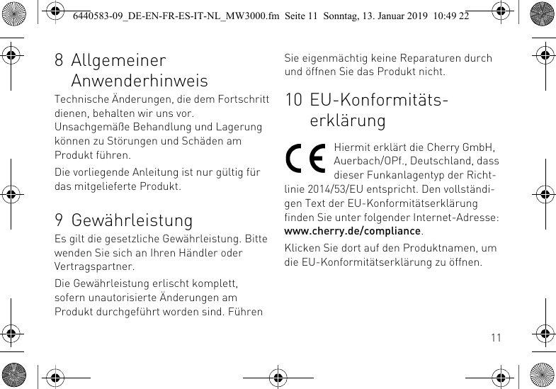 118 Allgemeiner AnwenderhinweisTechnische &Auml;nderungen, die dem Fortschritt dienen, behalten wir uns vor. Unsachgem&auml;&szlig;e Behandlung und Lagerung k&ouml;nnen zu St&ouml;rungen und Sch&auml;den am Produkt f&uuml;hren.Die vorliegende Anleitung ist nur g&uuml;ltig f&uuml;r das mitgelieferte Produkt.9 Gew&auml;hrleistungEs gilt die gesetzliche Gew&auml;hrleistung. Bitte wenden Sie sich an Ihren H&auml;ndler oder Vertragspartner.Die Gew&auml;hrleistung erlischt komplett, sofern unautorisierte &Auml;nderungen am Produkt durchgef&uuml;hrt worden sind. F&uuml;hren Sie eigenm&auml;chtig keine Reparaturen durch und &ouml;ffnen Sie das Produkt nicht.10 EU-Konformit&auml;ts-erkl&auml;rungHiermit erkl&auml;rt die Cherry GmbH, Auerbach/OPf., Deutschland, dass dieser Funkanlagentyp der Richt-linie 2014/53/EU entspricht. Den vollst&auml;ndi-gen Text der EU-Konformit&auml;tserkl&auml;rung finden Sie unter folgender Internet-Adresse: www.cherry.de/compliance.Klicken Sie dort auf den Produktnamen, um die EU-Konformit&auml;tserkl&auml;rung zu &ouml;ffnen.6440583-09_DE-EN-FR-ES-IT-NL_MW3000.fm  Seite 11  Sonntag, 13. Januar 2019  10:49 22