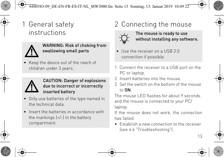 131 General safety instructionsWARNING: Risk of choking from swallowing small parts&bull; Keep the device out of the reach of children under 3 years.CAUTION: Danger of explosions due to incorrect or incorrectly inserted battery&bull; Only use batteries of the type named in the technical data.&bull; Insert the batteries in accordance with the markings (+/-) in the battery compartment.2 Connecting the mouse1 Connect the receiver to a USB port on the PC or laptop.2 Insert batteries into the mouse.3 Set the switch on the bottom of the mouse to ON.The mouse LED flashes for about 9 seconds and the mouse is connected to your PC/laptop.If the mouse does not work, the connectionhas failed.&bull; Establish a new connection to the receiver (see 4.6 "Troubleshooting").The mouse is ready to use without installing any software.&bull; Use the receiver on a USB 2.0 connection if possible.6440583-09_DE-EN-FR-ES-IT-NL_MW3000.fm  Seite 13  Sonntag, 13. Januar 2019  10:49 22