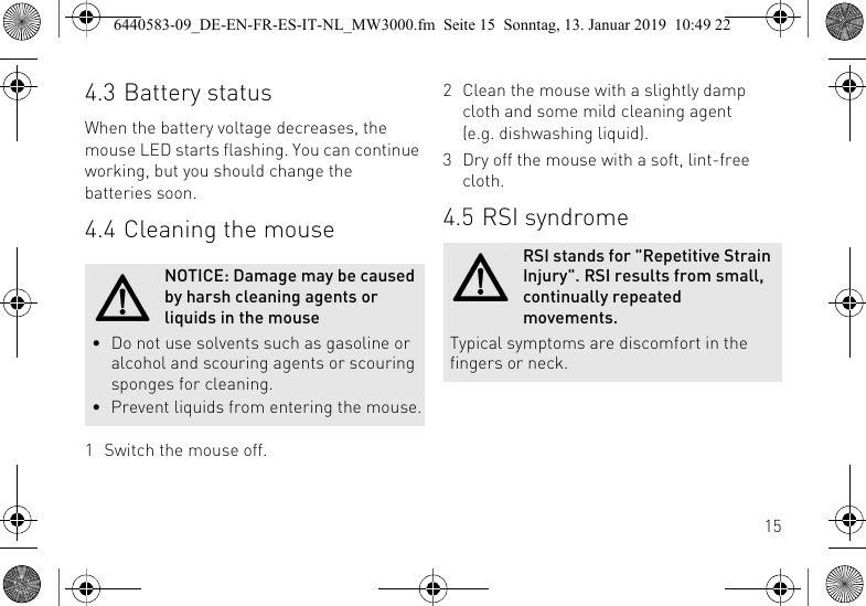 154.3 Battery statusWhen the battery voltage decreases, the mouse LED starts flashing. You can continue working, but you should change the batteries soon.4.4 Cleaning the mouse1 Switch the mouse off.NOTICE: Damage may be caused by harsh cleaning agents or liquids in the mouse&bull; Do not use solvents such as gasoline or alcohol and scouring agents or scouring sponges for cleaning.&bull; Prevent liquids from entering the mouse.2 Clean the mouse with a slightly damp cloth and some mild cleaning agent (e.g. dishwashing liquid).3 Dry off the mouse with a soft, lint-free cloth.4.5 RSI syndromeRSI stands for "Repetitive Strain Injury". RSI results from small, continually repeated movements.Typical symptoms are discomfort in the fingers or neck.6440583-09_DE-EN-FR-ES-IT-NL_MW3000.fm  Seite 15  Sonntag, 13. Januar 2019  10:49 22