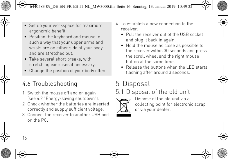 164.6 Troubleshooting1 Switch the mouse off and on again (see 4.2 "Energy-saving shutdown").2 Check whether the batteries are inserted correctly and supply sufficient voltage.3 Connect the receiver to another USB port on the PC.&bull; Set up your workspace for maximum ergonomic benefit.&bull; Position the keyboard and mouse in such a way that your upper arms and wrists are on either side of your body and are stretched out.&bull; Take several short breaks, with stretching exercises if necessary.&bull; Change the position of your body often.4 To establish a new connection to the receiver:&bull; Pull the receiver out of the USB socket and plug it back in again.&bull; Hold the mouse as close as possible to the receiver within 30 seconds and press the scroll wheel and the right mouse button at the same time.&bull; Release the buttons when the LED starts flashing after around 3 seconds.5 Disposal5.1 Disposal of the old unitDispose of the old unit via a collecting point for electronic scrap or via your dealer.6440583-09_DE-EN-FR-ES-IT-NL_MW3000.fm  Seite 16  Sonntag, 13. Januar 2019  10:49 22