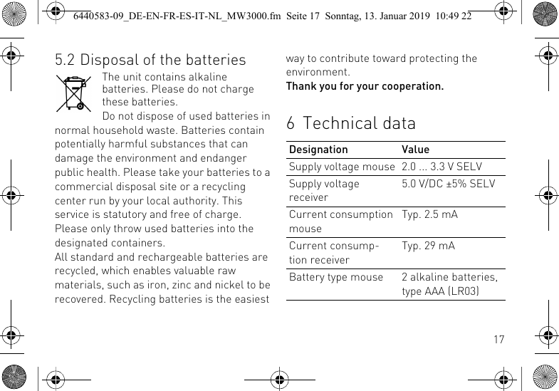 175.2 Disposal of the batteriesThe unit contains alkaline batteries. Please do not charge these batteries.Do not dispose of used batteries in normal household waste. Batteries contain potentially harmful substances that can damage the environment and endanger public health. Please take your batteries to a commercial disposal site or a recycling center run by your local authority. This service is statutory and free of charge. Please only throw used batteries into the designated containers.All standard and rechargeable batteries are recycled, which enables valuable raw materials, such as iron, zinc and nickel to be recovered. Recycling batteries is the easiest way to contribute toward protecting the environment.Thank you for your cooperation.6 Technical dataDesignation ValueSupply voltage mouse 2.0 ... 3.3 V SELVSupply voltage receiver5.0 V/DC &plusmn;5% SELVCurrent consumption mouseTyp. 2.5 mACurrent consump-tion receiverTyp. 29 mABattery type mouse 2 alkaline batteries, type AAA (LR03)6440583-09_DE-EN-FR-ES-IT-NL_MW3000.fm  Seite 17  Sonntag, 13. Januar 2019  10:49 22