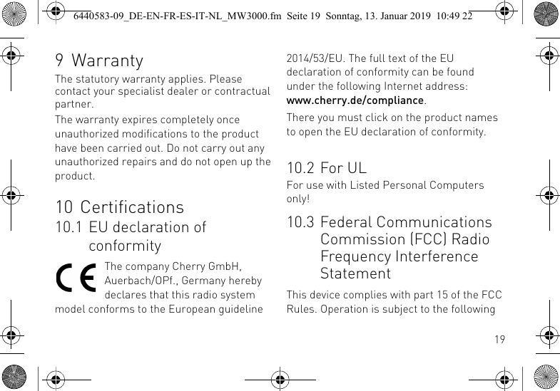 199 WarrantyThe statutory warranty applies. Please contact your specialist dealer or contractual partner.The warranty expires completely once unauthorized modifications to the product have been carried out. Do not carry out any unauthorized repairs and do not open up the product.10 Certifications10.1 EU declaration of conformityThe company Cherry GmbH, Auerbach/OPf., Germany hereby declares that this radio system model conforms to the European guideline 2014/53/EU. The full text of the EU declaration of conformity can be found under the following Internet address: www.cherry.de/compliance.There you must click on the product names to open the EU declaration of conformity.10.2 For ULFor use with Listed Personal Computers only!10.3 Federal Communications Commission (FCC) Radio Frequency Interference StatementThis device complies with part 15 of the FCC Rules. Operation is subject to the following 6440583-09_DE-EN-FR-ES-IT-NL_MW3000.fm  Seite 19  Sonntag, 13. Januar 2019  10:49 22
