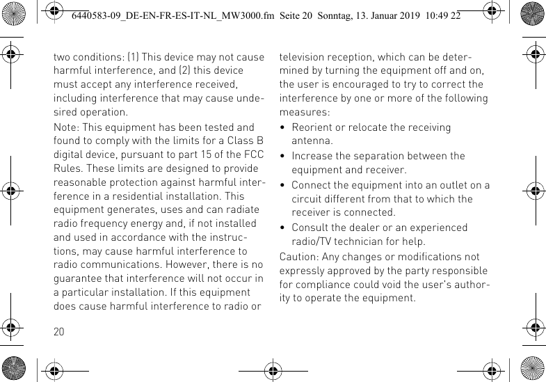 20two conditions: (1) This device may not cause harmful interference, and (2) this device must accept any interference received, including interference that may cause unde-sired operation.Note: This equipment has been tested and found to comply with the limits for a Class B digital device, pursuant to part 15 of the FCC Rules. These limits are designed to provide reasonable protection against harmful inter-ference in a residential installation. This equipment generates, uses and can radiate radio frequency energy and, if not installed and used in accordance with the instruc-tions, may cause harmful interference to radio communications. However, there is no guarantee that interference will not occur in a particular installation. If this equipment does cause harmful interference to radio or television reception, which can be deter-mined by turning the equipment off and on, the user is encouraged to try to correct the interference by one or more of the following measures:&bull; Reorient or relocate the receiving antenna.&bull; Increase the separation between the equipment and receiver.&bull; Connect the equipment into an outlet on a circuit different from that to which the receiver is connected.&bull; Consult the dealer or an experienced radio/TV technician for help.Caution: Any changes or modifications not expressly approved by the party responsible for compliance could void the user's author-ity to operate the equipment.6440583-09_DE-EN-FR-ES-IT-NL_MW3000.fm  Seite 20  Sonntag, 13. Januar 2019  10:49 22