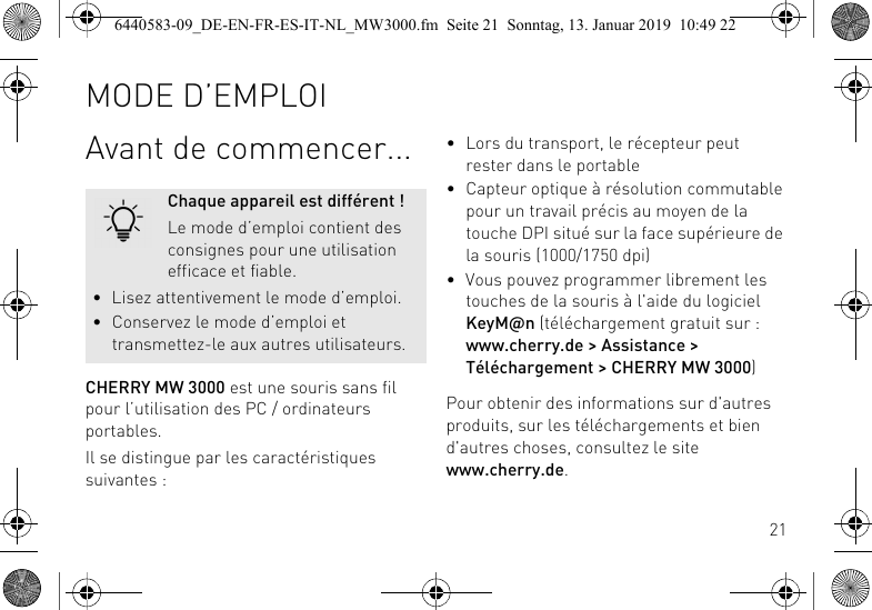 21Avant de commencer...CHERRY MW 3000 est une souris sans fil pour l&rsquo;utilisation des PC / ordinateurs portables.Il se distingue par les caract&eacute;ristiques suivantes :Chaque appareil est diff&eacute;rent !Le mode d&rsquo;emploi contient des consignes pour une utilisation efficace et fiable.&bull; Lisez attentivement le mode d&rsquo;emploi.&bull; Conservez le mode d&rsquo;emploi et transmettez-le aux autres utilisateurs.&bull; Lors du transport, le r&eacute;cepteur peut rester dans le portable&bull; Capteur optique &agrave; r&eacute;solution commutable pour un travail pr&eacute;cis au moyen de la touche DPI situ&eacute; sur la face sup&eacute;rieure de la souris (1000/1750 dpi)&bull; Vous pouvez programmer librement les touches de la souris &agrave; l'aide du logiciel KeyM@n (t&eacute;l&eacute;chargement gratuit sur : www.cherry.de > Assistance > T&eacute;l&eacute;chargement > CHERRY MW 3000)Pour obtenir des informations sur d'autres produits, sur les t&eacute;l&eacute;chargements et bien d'autres choses, consultez le site www.cherry.de.MODE D&rsquo;EMPLOI6440583-09_DE-EN-FR-ES-IT-NL_MW3000.fm  Seite 21  Sonntag, 13. Januar 2019  10:49 22