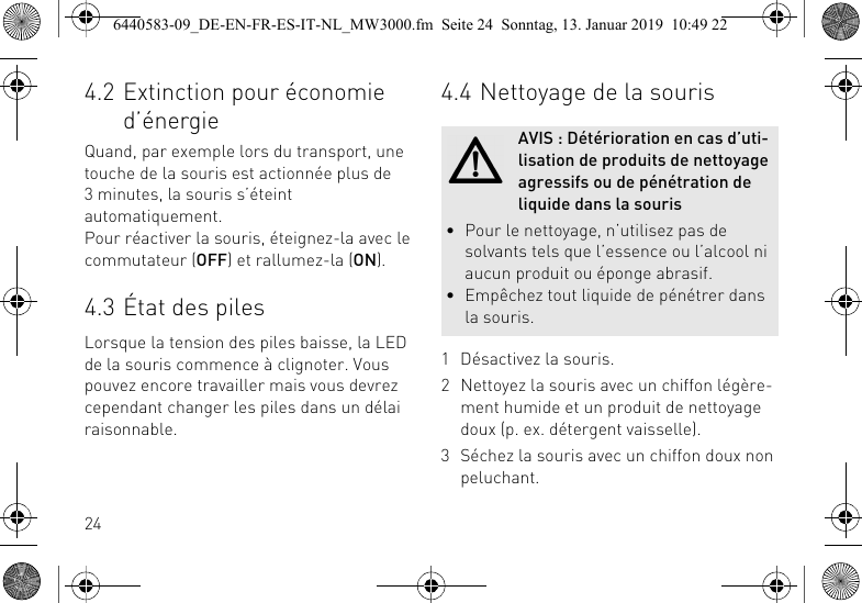 244.2 Extinction pour &eacute;conomie d&rsquo;&eacute;nergieQuand, par exemple lors du transport, une touche de la souris est actionn&eacute;e plus de 3 minutes, la souris s&rsquo;&eacute;teint automatiquement.Pour r&eacute;activer la souris, &eacute;teignez-la avec le commutateur (OFF) et rallumez-la (ON).4.3 &Eacute;tat des pilesLorsque la tension des piles baisse, la LED de la souris commence &agrave; clignoter. Vous pouvez encore travailler mais vous devrez cependant changer les piles dans un d&eacute;lai raisonnable.4.4 Nettoyage de la souris1 D&eacute;sactivez la souris.2 Nettoyez la souris avec un chiffon l&eacute;g&egrave;re-ment humide et un produit de nettoyage doux (p. ex. d&eacute;tergent vaisselle).3 S&eacute;chez la souris avec un chiffon doux non peluchant.AVIS : D&eacute;t&eacute;rioration en cas d&rsquo;uti-lisation de produits de nettoyage agressifs ou de p&eacute;n&eacute;tration de liquide dans la souris&bull; Pour le nettoyage, n&rsquo;utilisez pas de solvants tels que l&rsquo;essence ou l&rsquo;alcool ni aucun produit ou &eacute;ponge abrasif.&bull; Emp&ecirc;chez tout liquide de p&eacute;n&eacute;trer dans la souris.6440583-09_DE-EN-FR-ES-IT-NL_MW3000.fm  Seite 24  Sonntag, 13. Januar 2019  10:49 22